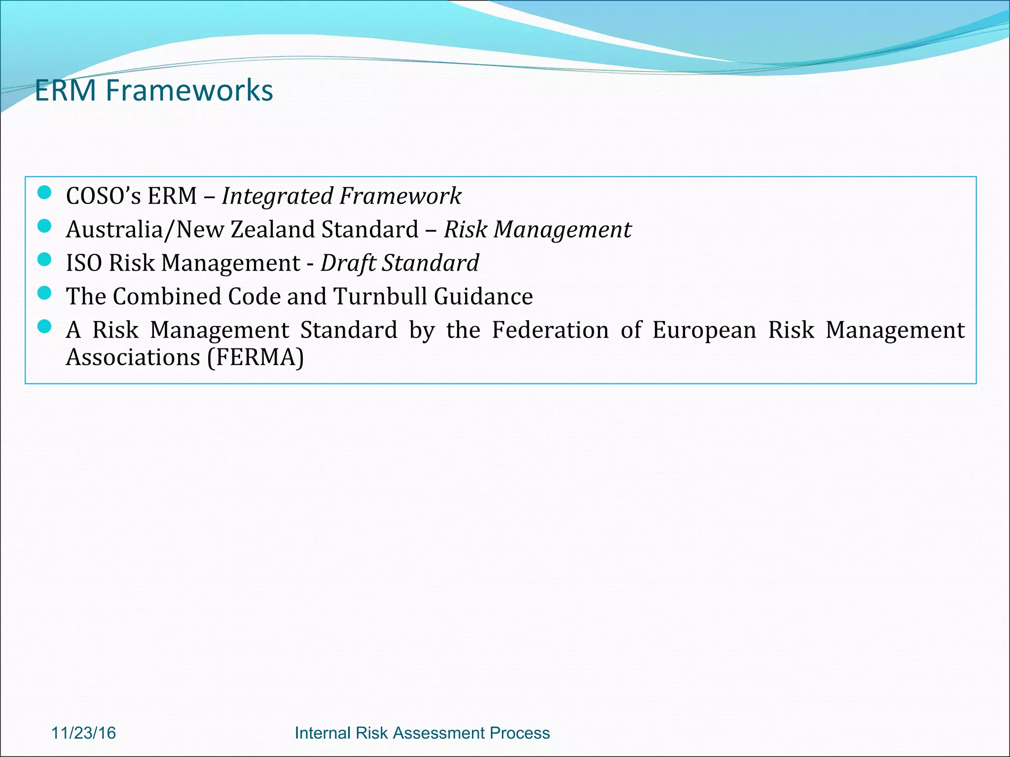 ERM Frameworks
 COSO’s ERM – Integrated Framework
 Australia/New Zealand Standard – Risk Management
 ISO Risk Management - Draft Standard
 The Combined Code and Turnbull Guidance
 A Risk Management Standard by the Federation of European Risk Management
Associations (FERMA)
11/23/16 Internal Risk Assessment Process
 