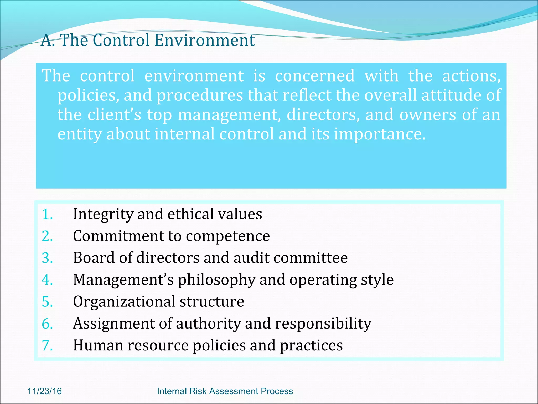 A. The Control Environment
The control environment is concerned with the actions,
policies, and procedures that reflect the overall attitude of
the client’s top management, directors, and owners of an
entity about internal control and its importance.
1. Integrity and ethical values
2. Commitment to competence
3. Board of directors and audit committee
4. Management’s philosophy and operating style
5. Organizational structure
6. Assignment of authority and responsibility
7. Human resource policies and practices
11/23/16 Internal Risk Assessment Process
 