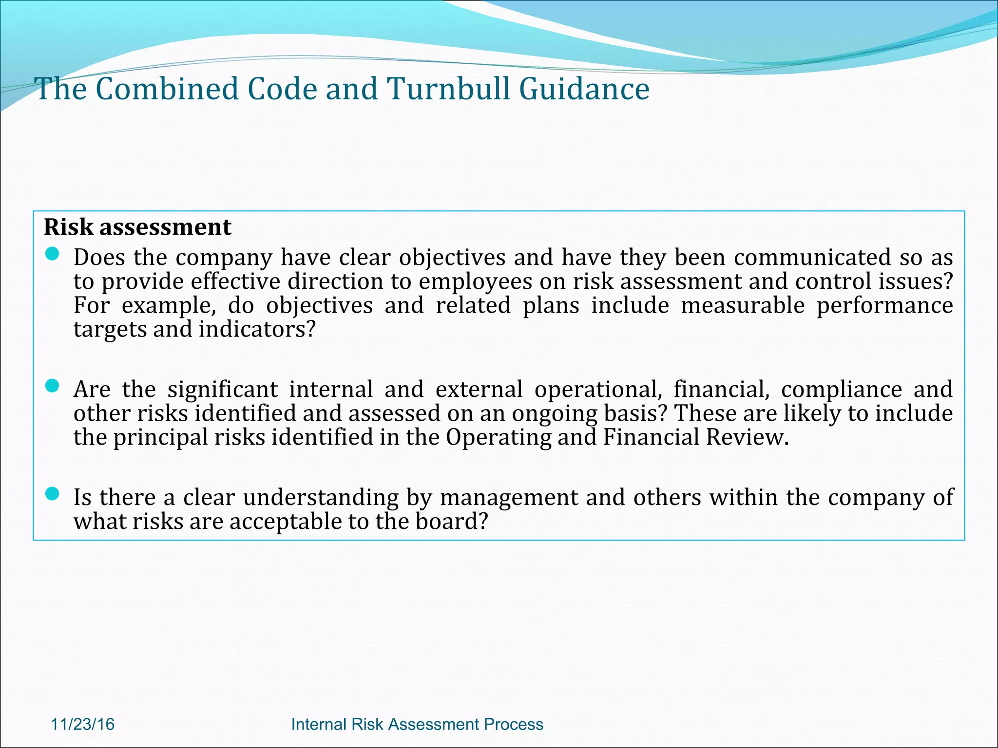 The Combined Code and Turnbull Guidance
Risk assessment
 Does the company have clear objectives and have they been communicated so as
to provide effective direction to employees on risk assessment and control issues?
For example, do objectives and related plans include measurable performance
targets and indicators?
 Are the significant internal and external operational, financial, compliance and
other risks identified and assessed on an ongoing basis? These are likely to include
the principal risks identified in the Operating and Financial Review.
 Is there a clear understanding by management and others within the company of
what risks are acceptable to the board?
11/23/16 Internal Risk Assessment Process
 