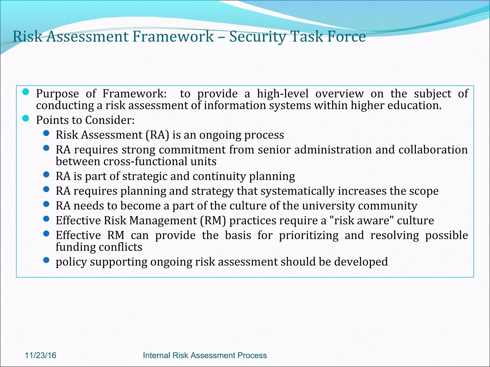 Risk Assessment Framework – Security Task Force
 Purpose of Framework: to provide a high-level overview on the subject of
conducting a risk assessment of information systems within higher education.
 Points to Consider:
 Risk Assessment (RA) is an ongoing process
 RA requires strong commitment from senior administration and collaboration
between cross-functional units
 RA is part of strategic and continuity planning
 RA requires planning and strategy that systematically increases the scope
 RA needs to become a part of the culture of the university community
 Effective Risk Management (RM) practices require a "risk aware" culture
 Effective RM can provide the basis for prioritizing and resolving possible
funding conflicts
 policy supporting ongoing risk assessment should be developed
11/23/16 Internal Risk Assessment Process
 
