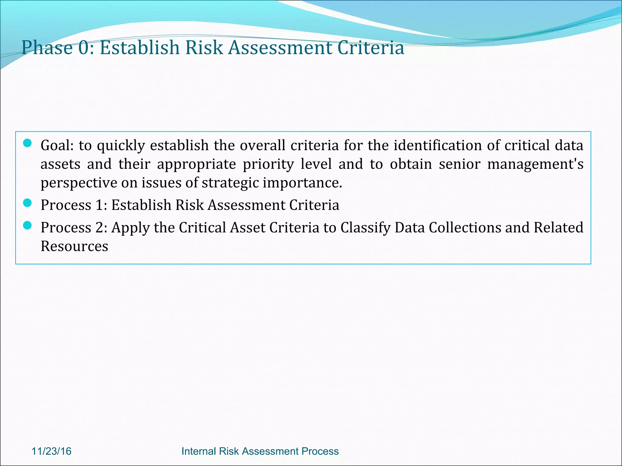 Phase 0: Establish Risk Assessment Criteria
 Goal: to quickly establish the overall criteria for the identification of critical data
assets and their appropriate priority level and to obtain senior management's
perspective on issues of strategic importance.
 Process 1: Establish Risk Assessment Criteria
 Process 2: Apply the Critical Asset Criteria to Classify Data Collections and Related
Resources
11/23/16 Internal Risk Assessment Process
 