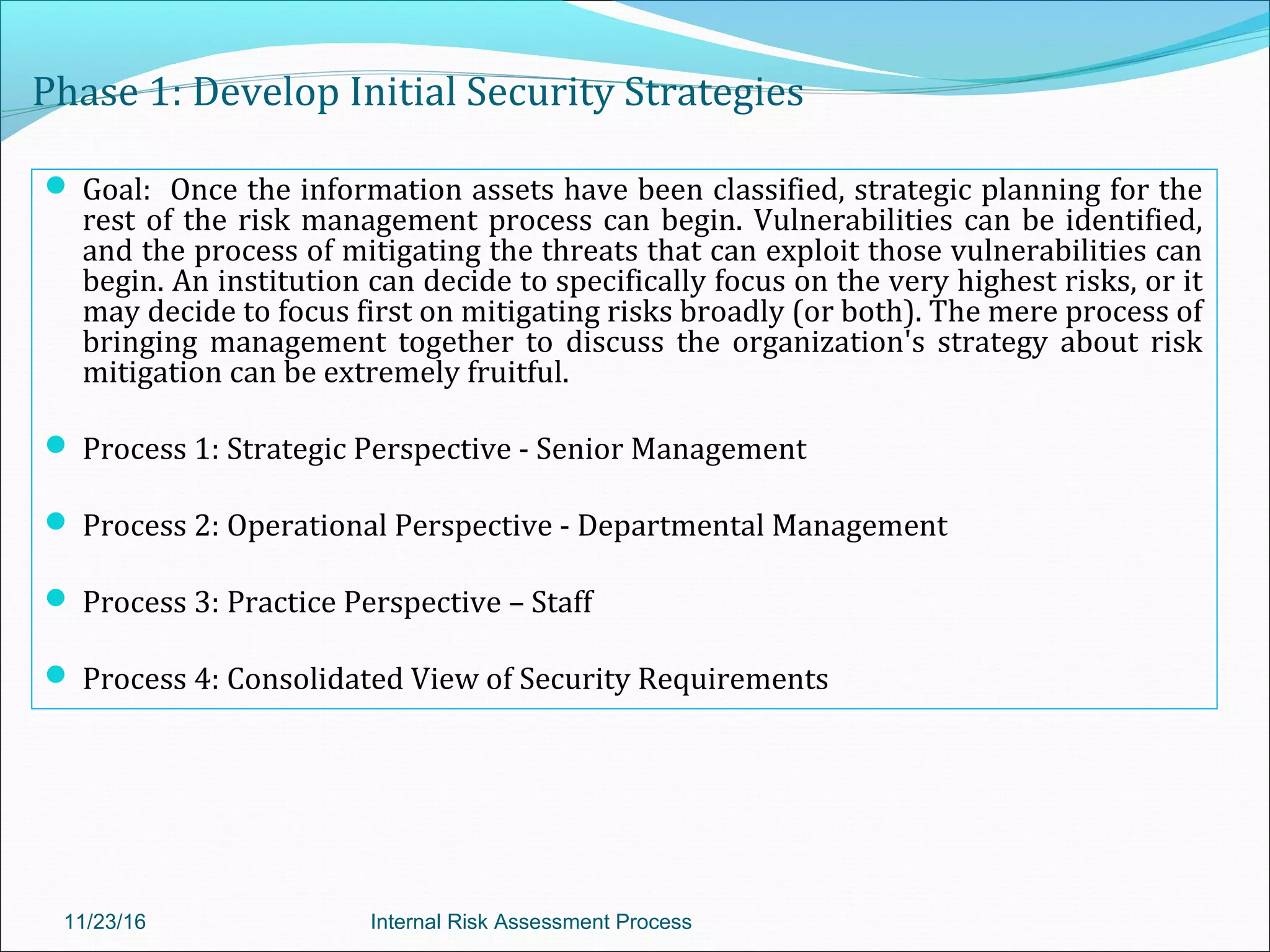 Phase 1: Develop Initial Security Strategies
 Goal: Once the information assets have been classified, strategic planning for the
rest of the risk management process can begin. Vulnerabilities can be identified,
and the process of mitigating the threats that can exploit those vulnerabilities can
begin. An institution can decide to specifically focus on the very highest risks, or it
may decide to focus first on mitigating risks broadly (or both). The mere process of
bringing management together to discuss the organization's strategy about risk
mitigation can be extremely fruitful.
 Process 1: Strategic Perspective - Senior Management
 Process 2: Operational Perspective - Departmental Management
 Process 3: Practice Perspective – Staff
 Process 4: Consolidated View of Security Requirements
11/23/16 Internal Risk Assessment Process
 