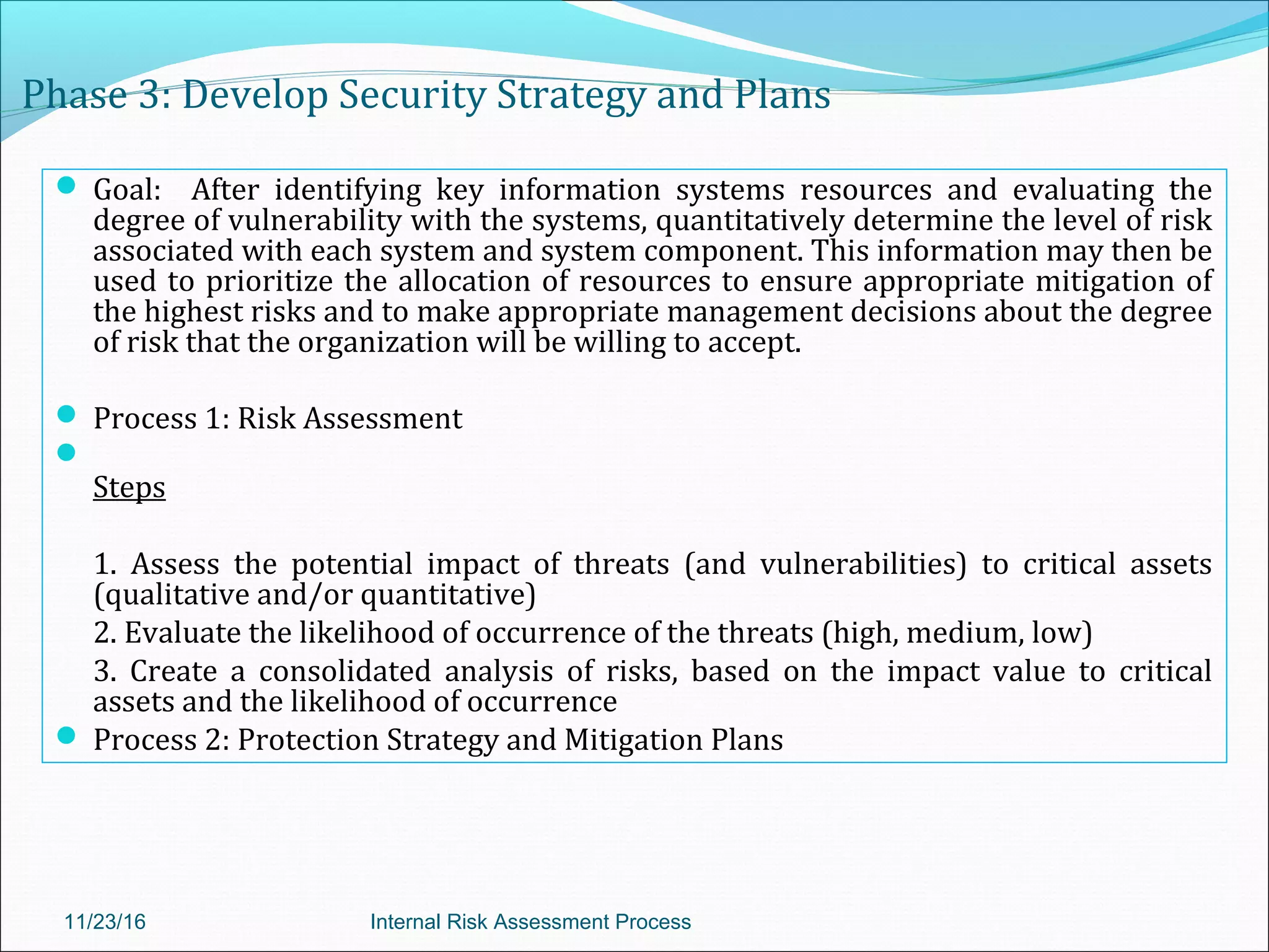 Phase 3: Develop Security Strategy and Plans
 Goal: After identifying key information systems resources and evaluating the
degree of vulnerability with the systems, quantitatively determine the level of risk
associated with each system and system component. This information may then be
used to prioritize the allocation of resources to ensure appropriate mitigation of
the highest risks and to make appropriate management decisions about the degree
of risk that the organization will be willing to accept.
 Process 1: Risk Assessment

Steps
1. Assess the potential impact of threats (and vulnerabilities) to critical assets
(qualitative and/or quantitative)
2. Evaluate the likelihood of occurrence of the threats (high, medium, low)
3. Create a consolidated analysis of risks, based on the impact value to critical
assets and the likelihood of occurrence
 Process 2: Protection Strategy and Mitigation Plans
11/23/16 Internal Risk Assessment Process
 
