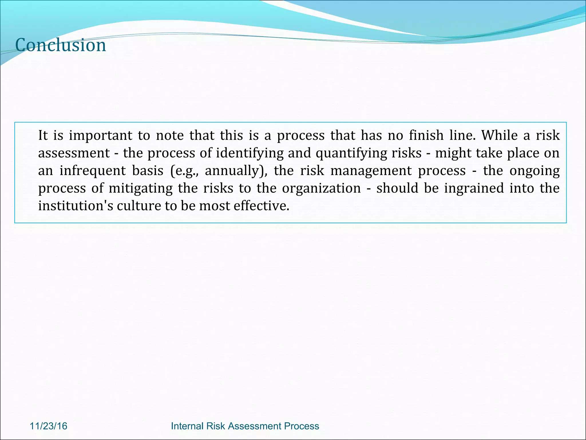 Conclusion
It is important to note that this is a process that has no finish line. While a risk
assessment - the process of identifying and quantifying risks - might take place on
an infrequent basis (e.g., annually), the risk management process - the ongoing
process of mitigating the risks to the organization - should be ingrained into the
institution's culture to be most effective.
11/23/16 Internal Risk Assessment Process
 