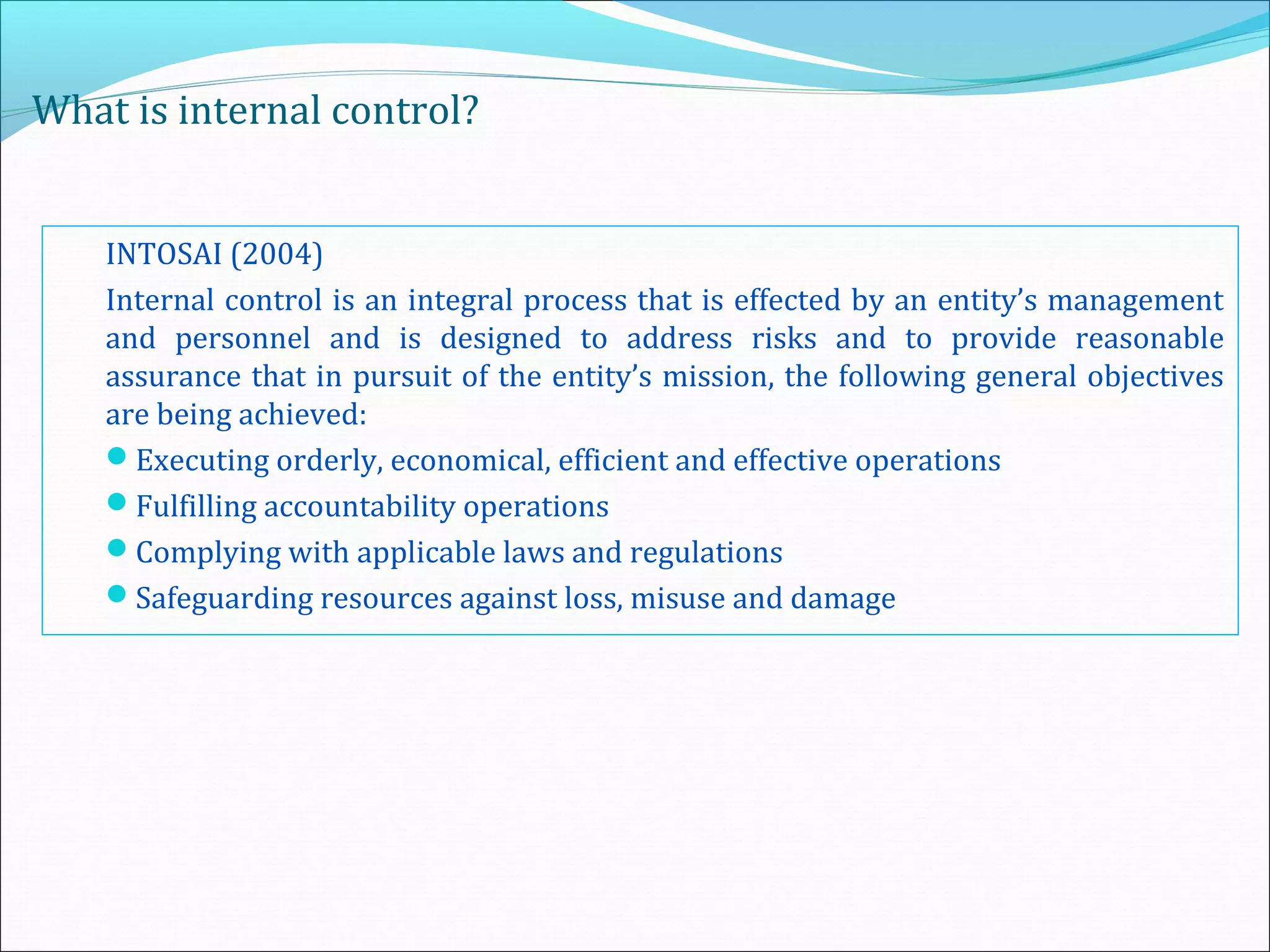 What is internal control?
INTOSAI (2004)
Internal control is an integral process that is effected by an entity’s management
and personnel and is designed to address risks and to provide reasonable
assurance that in pursuit of the entity’s mission, the following general objectives
are being achieved:
Executing orderly, economical, efficient and effective operations
Fulfilling accountability operations
Complying with applicable laws and regulations
Safeguarding resources against loss, misuse and damage
 