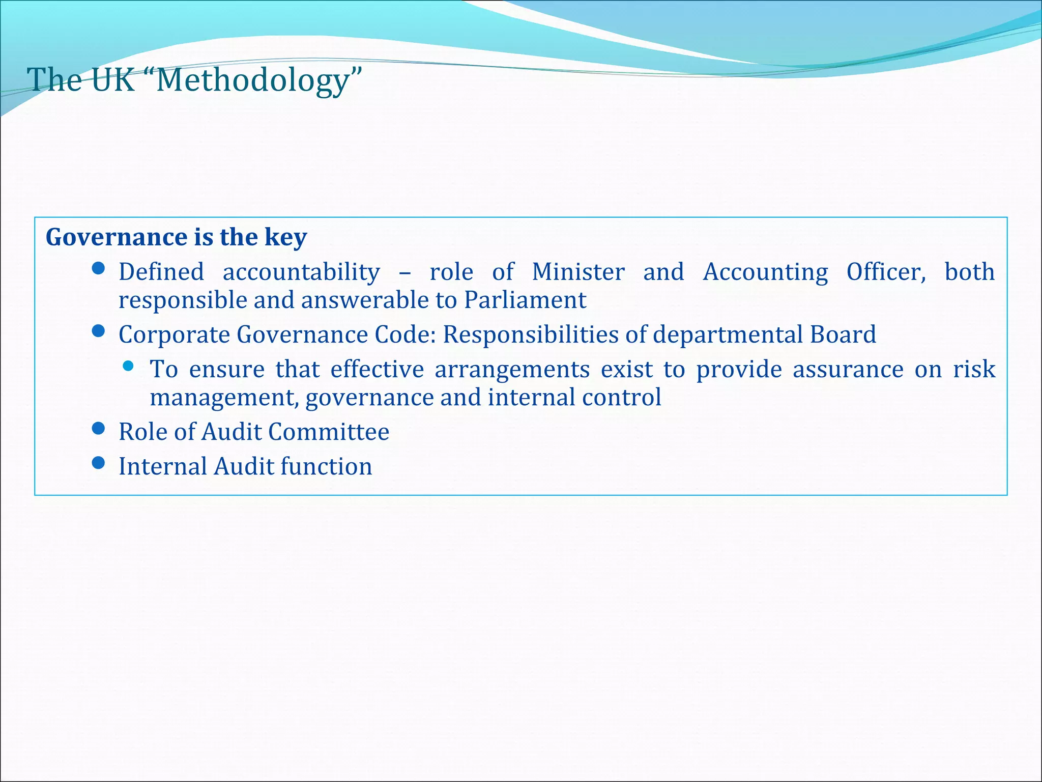The UK “Methodology”
Governance is the key
 Defined accountability – role of Minister and Accounting Officer, both
responsible and answerable to Parliament
 Corporate Governance Code: Responsibilities of departmental Board
 To ensure that effective arrangements exist to provide assurance on risk
management, governance and internal control
 Role of Audit Committee
 Internal Audit function
 