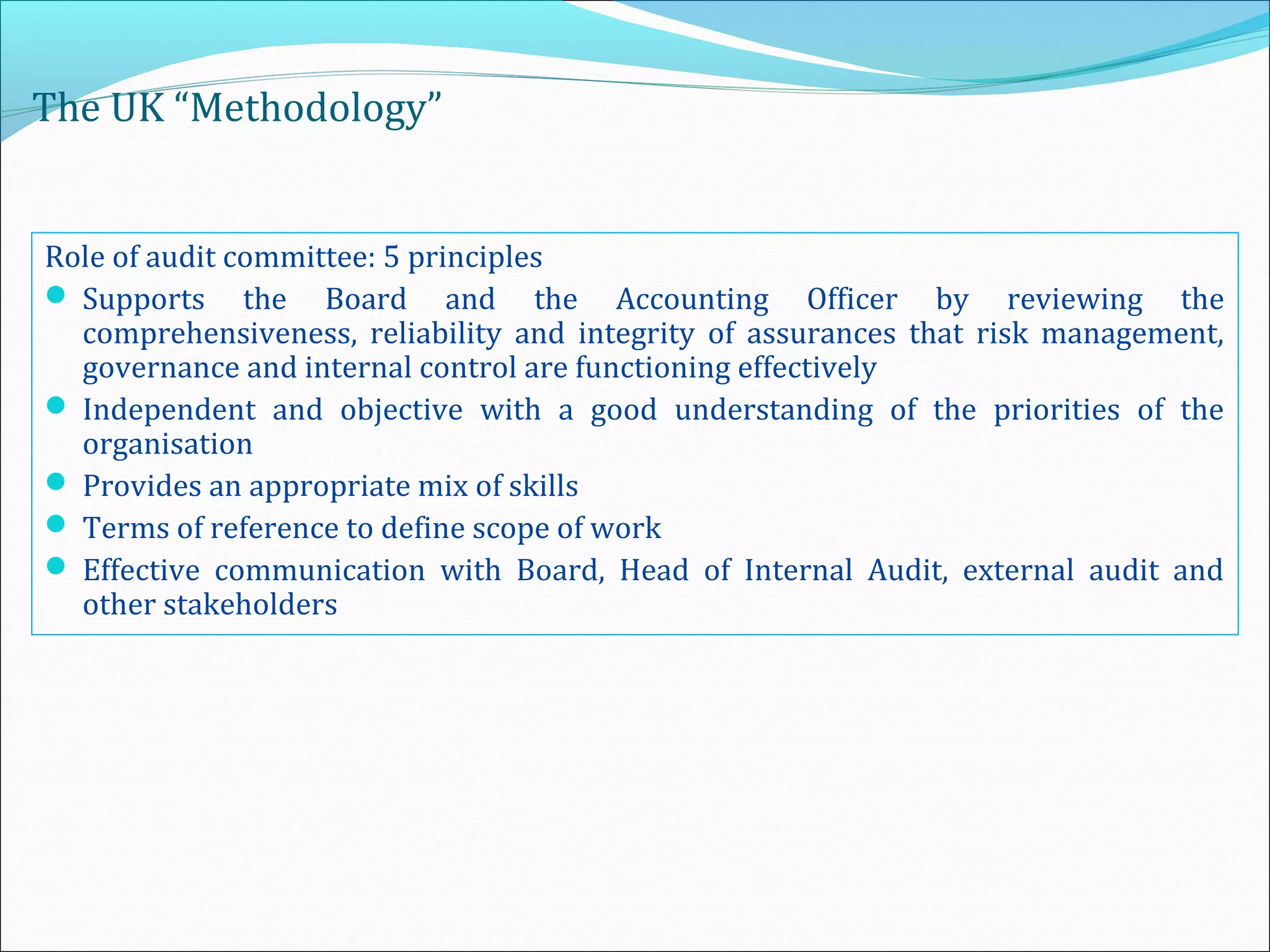 The UK “Methodology”
Role of audit committee: 5 principles
 Supports the Board and the Accounting Officer by reviewing the
comprehensiveness, reliability and integrity of assurances that risk management,
governance and internal control are functioning effectively
 Independent and objective with a good understanding of the priorities of the
organisation
 Provides an appropriate mix of skills
 Terms of reference to define scope of work
 Effective communication with Board, Head of Internal Audit, external audit and
other stakeholders
 
