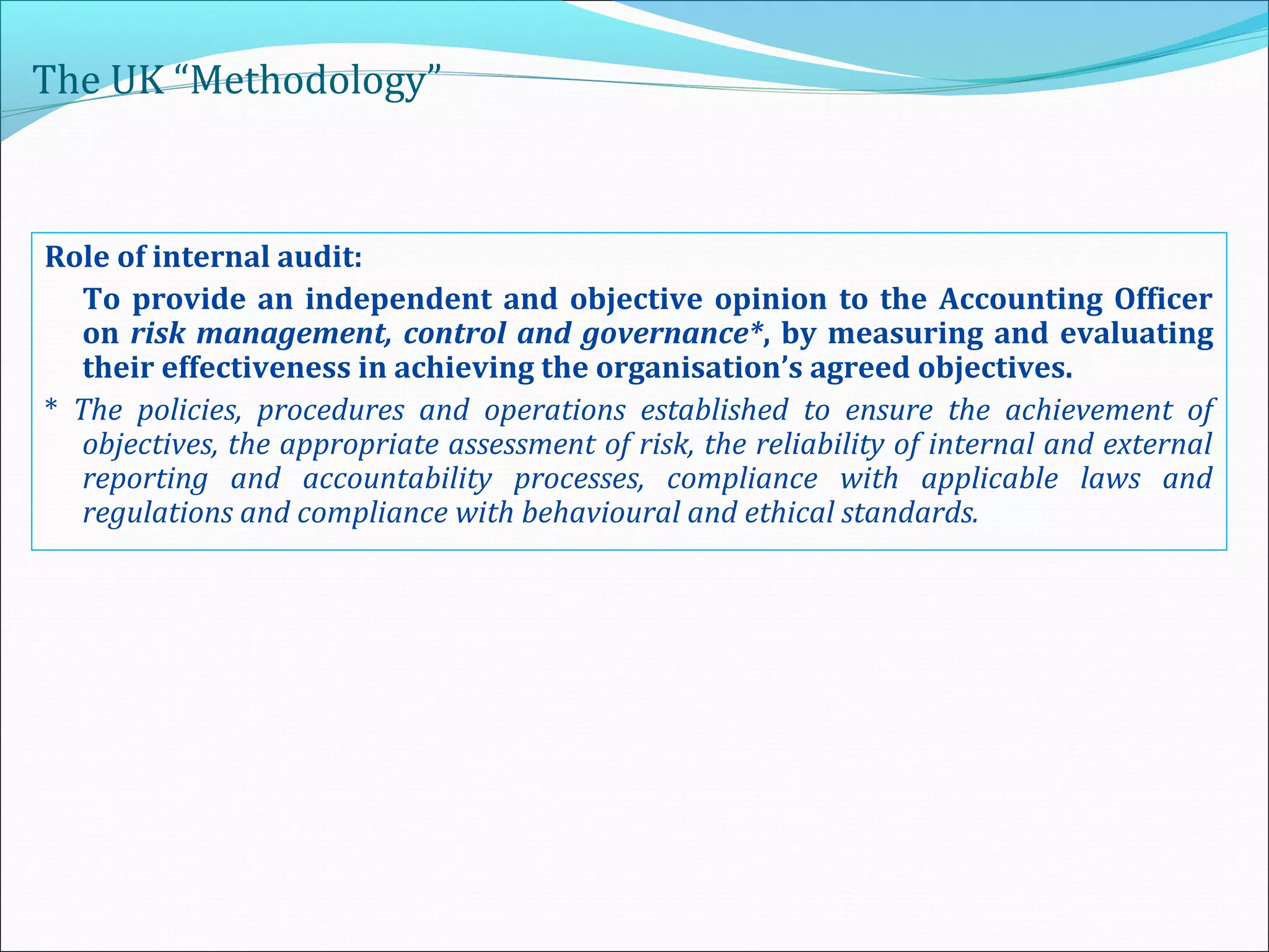 The UK “Methodology”
Role of internal audit:
To provide an independent and objective opinion to the Accounting Officer
on risk management, control and governance*, by measuring and evaluating
their effectiveness in achieving the organisation’s agreed objectives.
* The policies, procedures and operations established to ensure the achievement of
objectives, the appropriate assessment of risk, the reliability of internal and external
reporting and accountability processes, compliance with applicable laws and
regulations and compliance with behavioural and ethical standards.
 