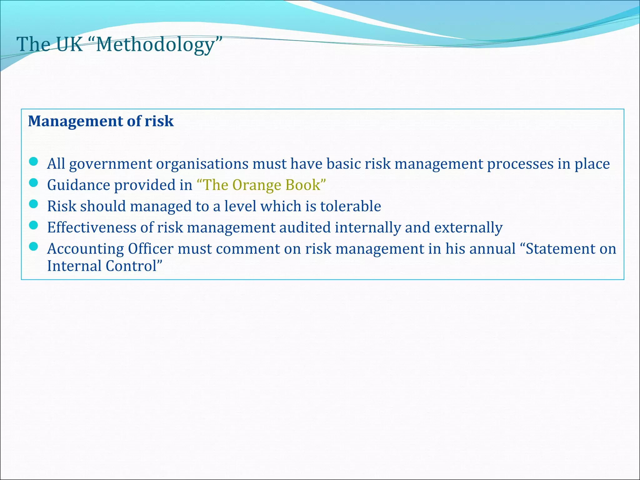 The UK “Methodology”
Management of risk
 All government organisations must have basic risk management processes in place
 Guidance provided in “The Orange Book”
 Risk should managed to a level which is tolerable
 Effectiveness of risk management audited internally and externally
 Accounting Officer must comment on risk management in his annual “Statement on
Internal Control”
 