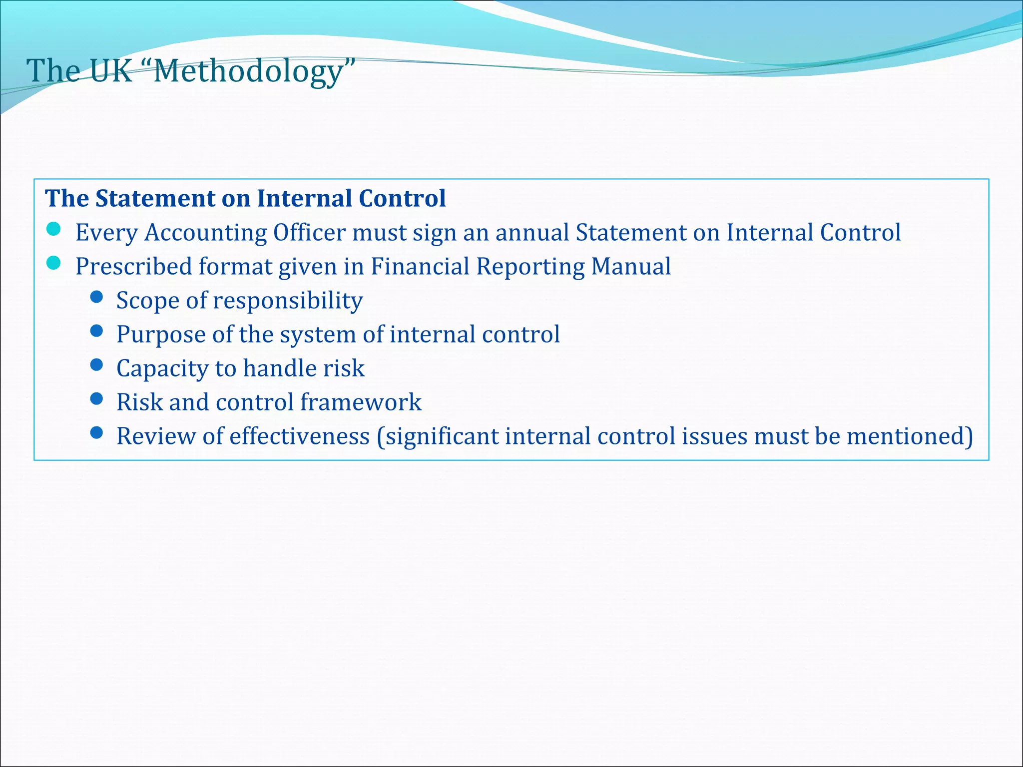 The UK “Methodology”
The Statement on Internal Control
 Every Accounting Officer must sign an annual Statement on Internal Control
 Prescribed format given in Financial Reporting Manual
 Scope of responsibility
 Purpose of the system of internal control
 Capacity to handle risk
 Risk and control framework
 Review of effectiveness (significant internal control issues must be mentioned)
 