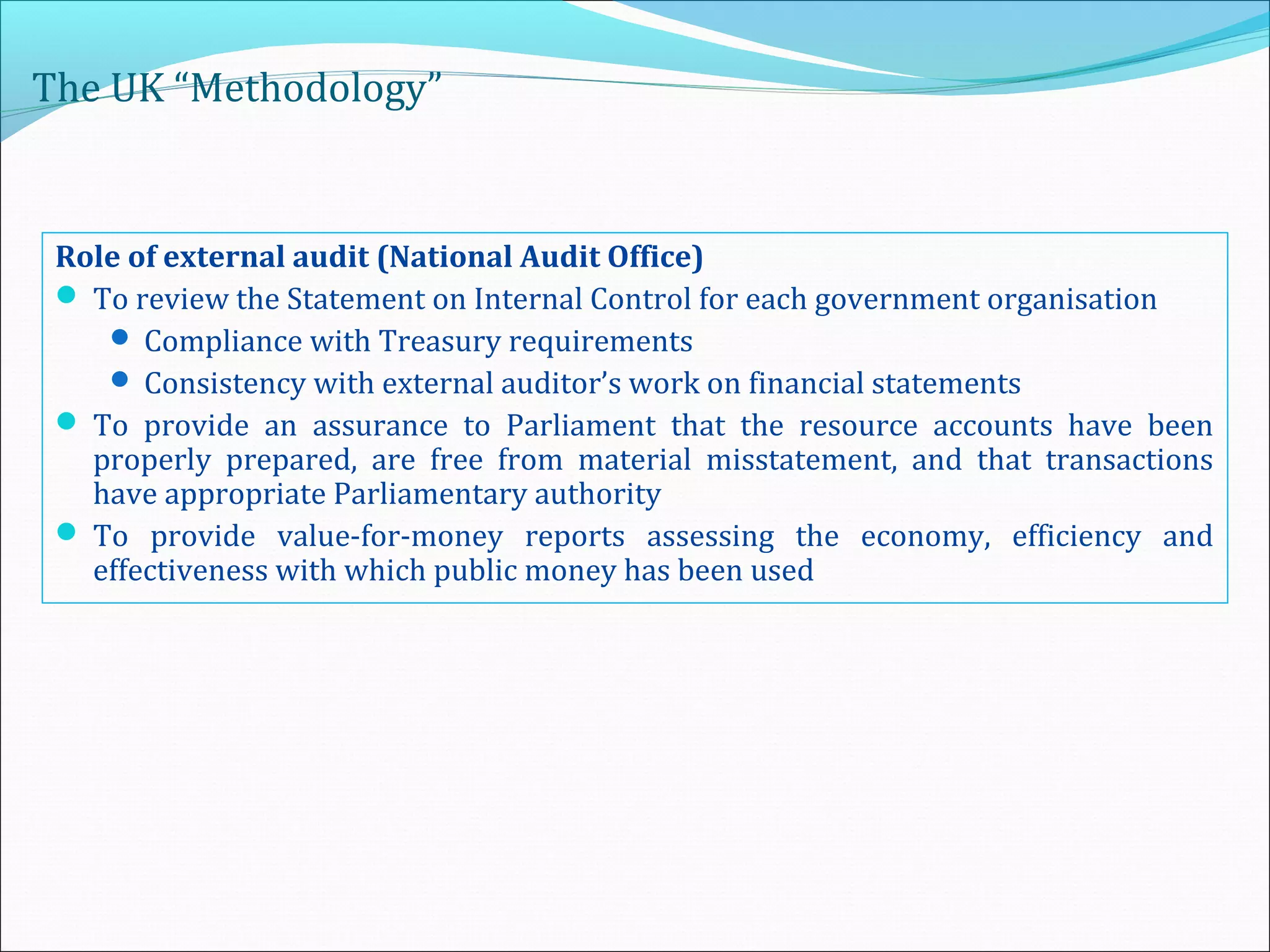 The UK “Methodology”
Role of external audit (National Audit Office)
 To review the Statement on Internal Control for each government organisation
 Compliance with Treasury requirements
 Consistency with external auditor’s work on financial statements
 To provide an assurance to Parliament that the resource accounts have been
properly prepared, are free from material misstatement, and that transactions
have appropriate Parliamentary authority
 To provide value-for-money reports assessing the economy, efficiency and
effectiveness with which public money has been used
 