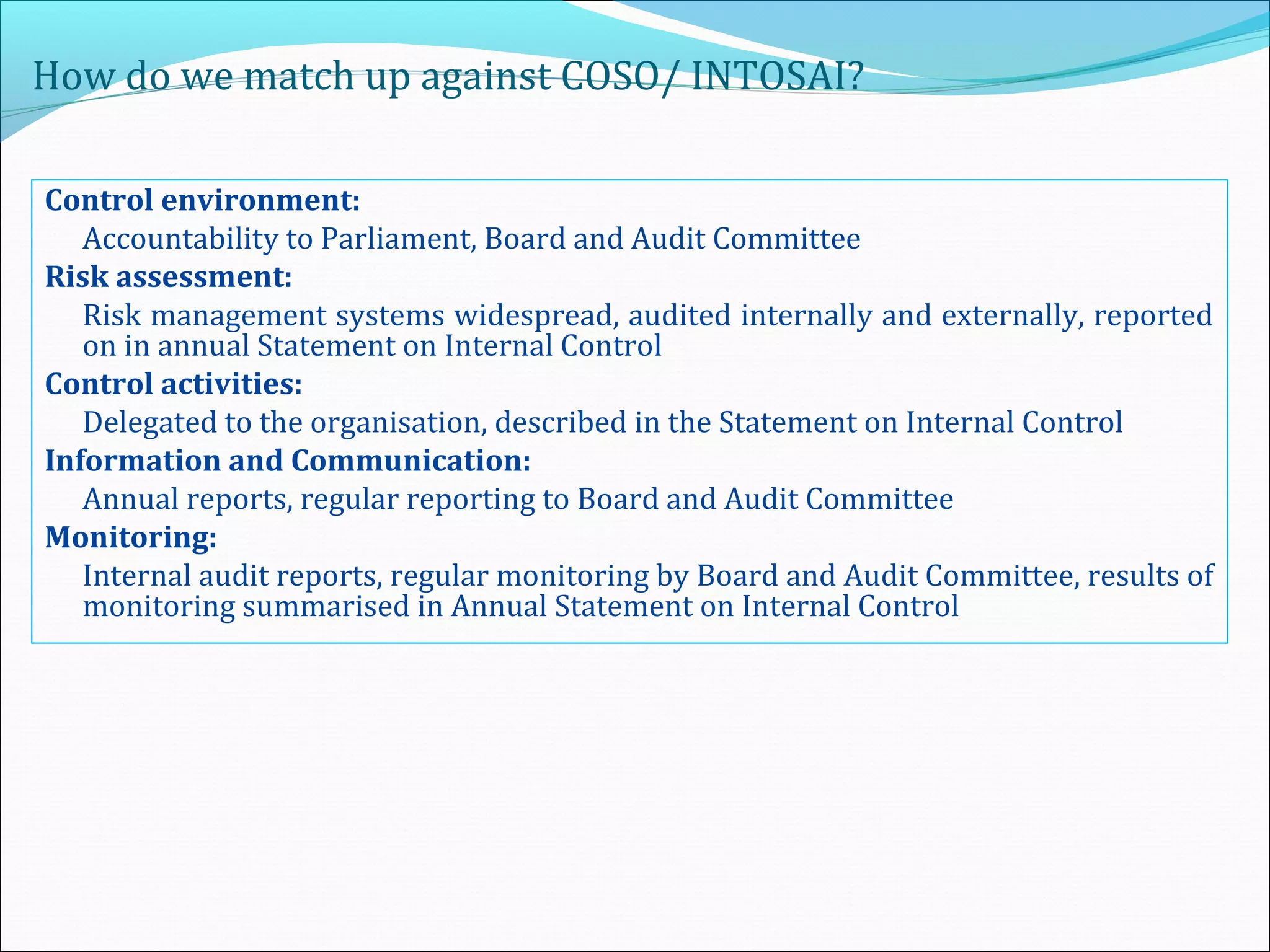 How do we match up against COSO/ INTOSAI?
Control environment:
Accountability to Parliament, Board and Audit Committee
Risk assessment:
Risk management systems widespread, audited internally and externally, reported
on in annual Statement on Internal Control
Control activities:
Delegated to the organisation, described in the Statement on Internal Control
Information and Communication:
Annual reports, regular reporting to Board and Audit Committee
Monitoring:
Internal audit reports, regular monitoring by Board and Audit Committee, results of
monitoring summarised in Annual Statement on Internal Control
 