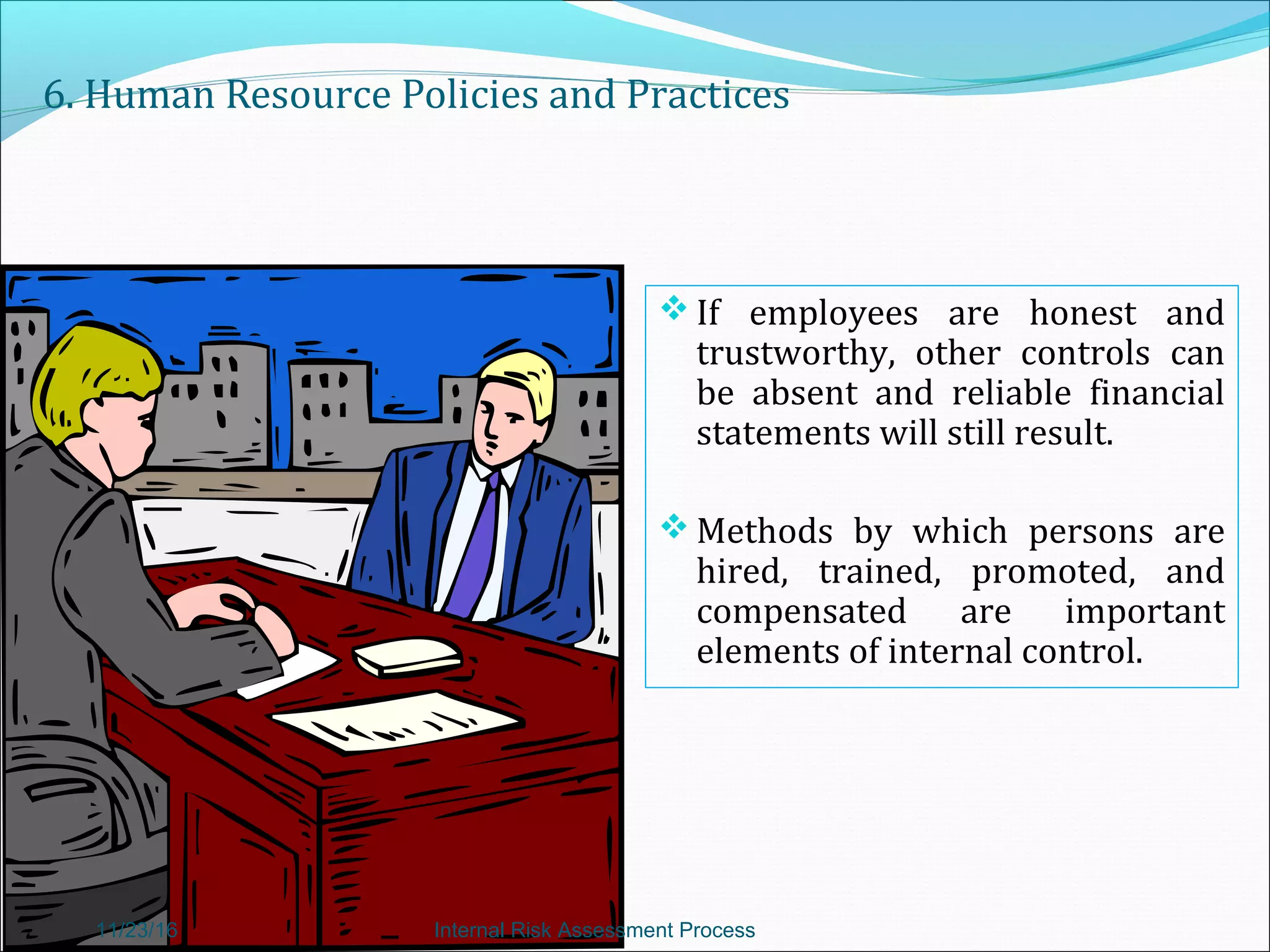 6. Human Resource Policies and Practices
 If employees are honest and
trustworthy, other controls can
be absent and reliable financial
statements will still result.
 Methods by which persons are
hired, trained, promoted, and
compensated are important
elements of internal control.
11/23/16 Internal Risk Assessment Process
 