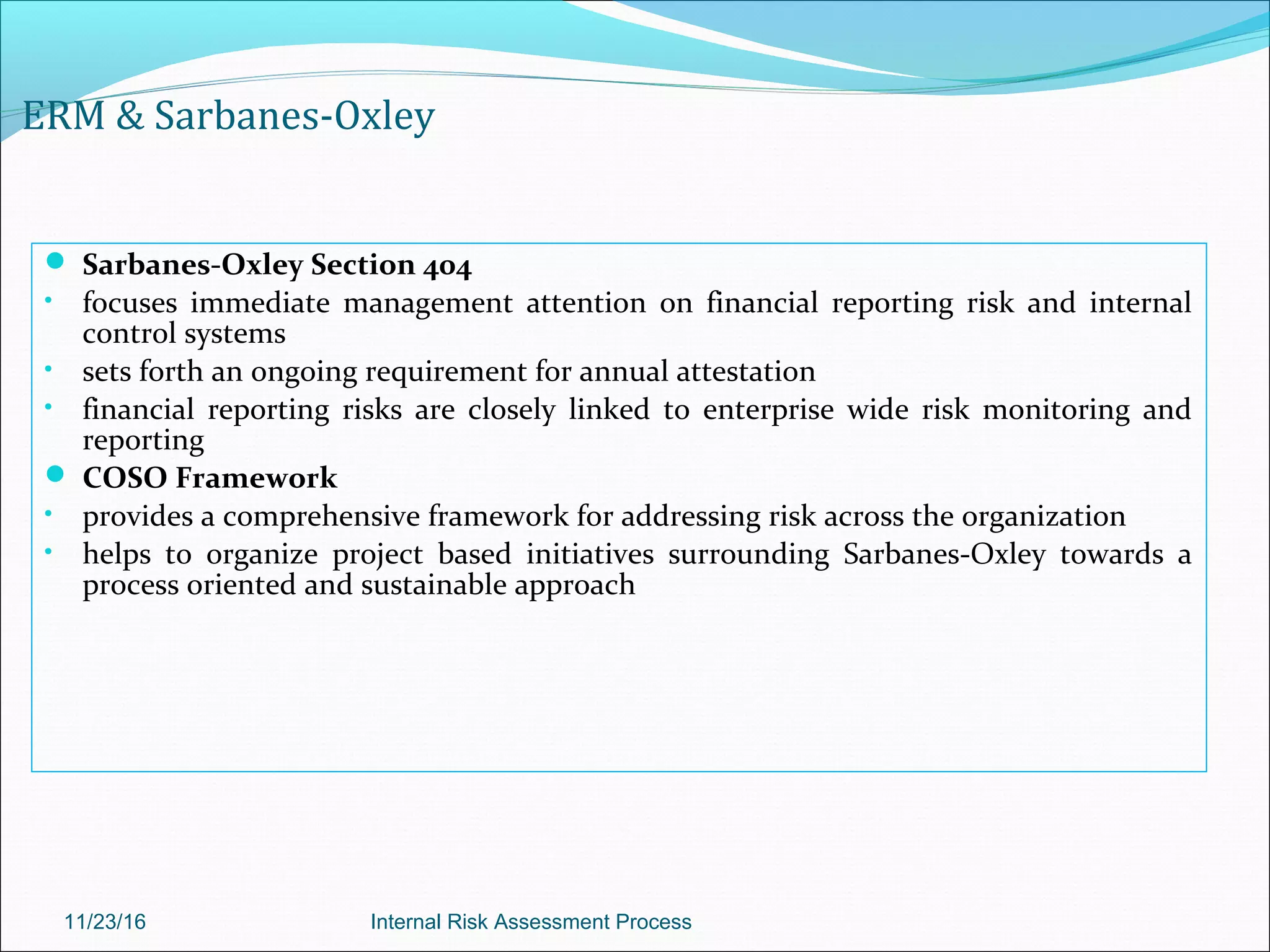 ERM & Sarbanes-Oxley
 Sarbanes-Oxley Section 404
• focuses immediate management attention on financial reporting risk and internal
control systems
• sets forth an ongoing requirement for annual attestation
• financial reporting risks are closely linked to enterprise wide risk monitoring and
reporting
 COSO Framework
• provides a comprehensive framework for addressing risk across the organization
• helps to organize project based initiatives surrounding Sarbanes-Oxley towards a
process oriented and sustainable approach
11/23/16 Internal Risk Assessment Process
 
