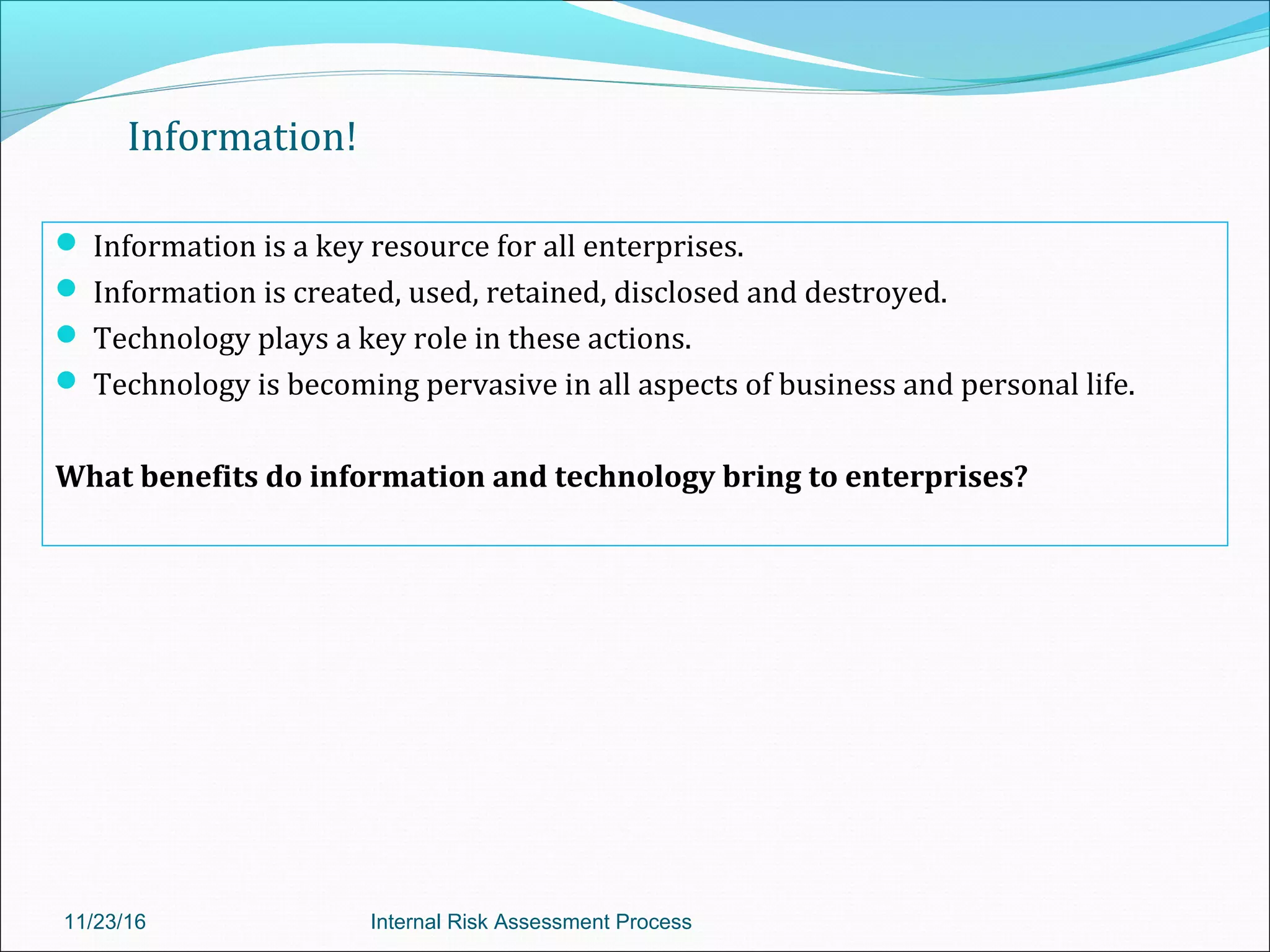 Information!
 Information is a key resource for all enterprises.
 Information is created, used, retained, disclosed and destroyed.
 Technology plays a key role in these actions.
 Technology is becoming pervasive in all aspects of business and personal life.
What benefits do information and technology bring to enterprises?
11/23/16 Internal Risk Assessment Process
 
