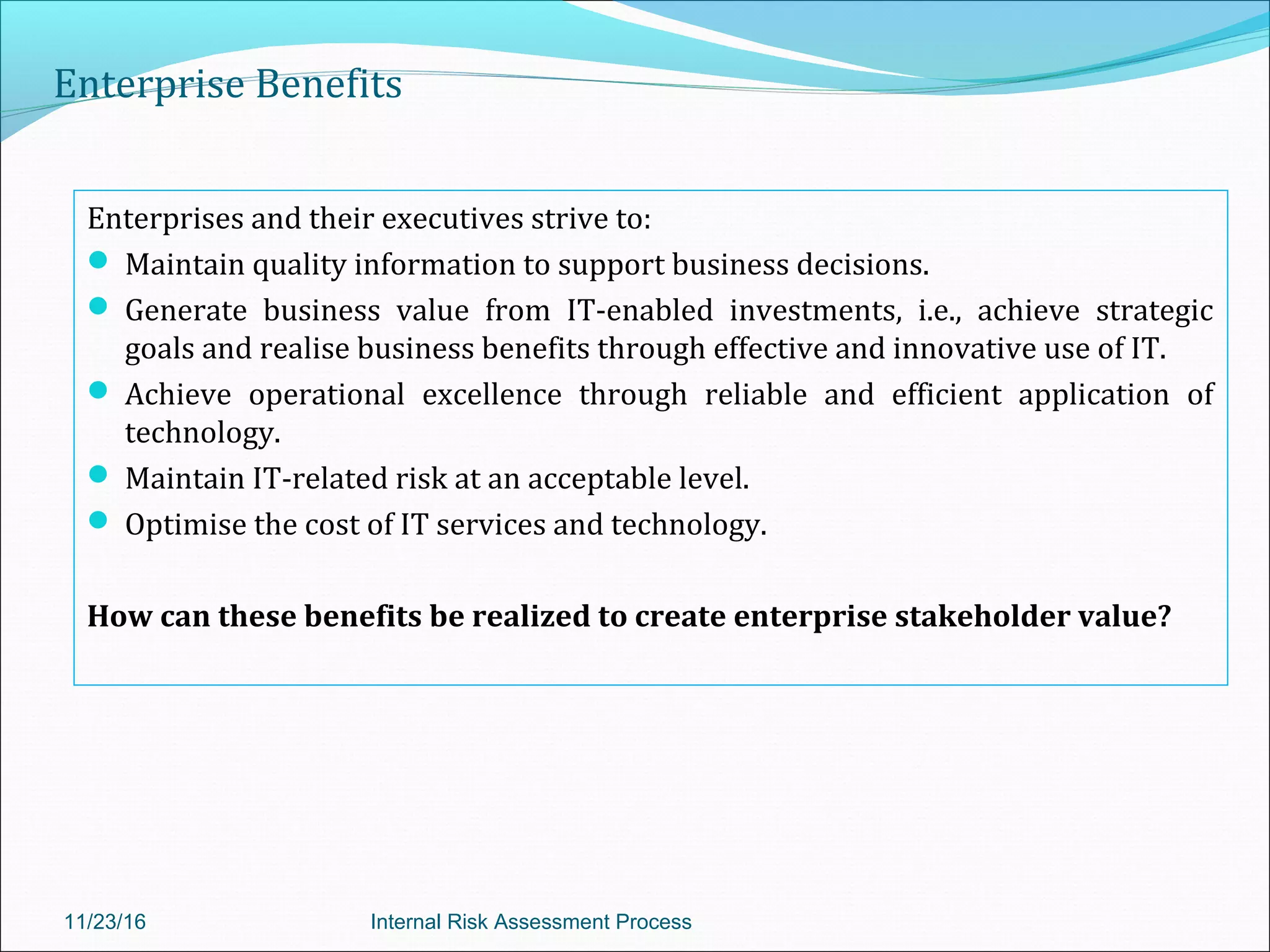Enterprise Benefits
Enterprises and their executives strive to:
 Maintain quality information to support business decisions.
 Generate business value from IT-enabled investments, i.e., achieve strategic
goals and realise business benefits through effective and innovative use of IT.
 Achieve operational excellence through reliable and efficient application of
technology.
 Maintain IT-related risk at an acceptable level.
 Optimise the cost of IT services and technology.
How can these benefits be realized to create enterprise stakeholder value?
11/23/16 Internal Risk Assessment Process
 