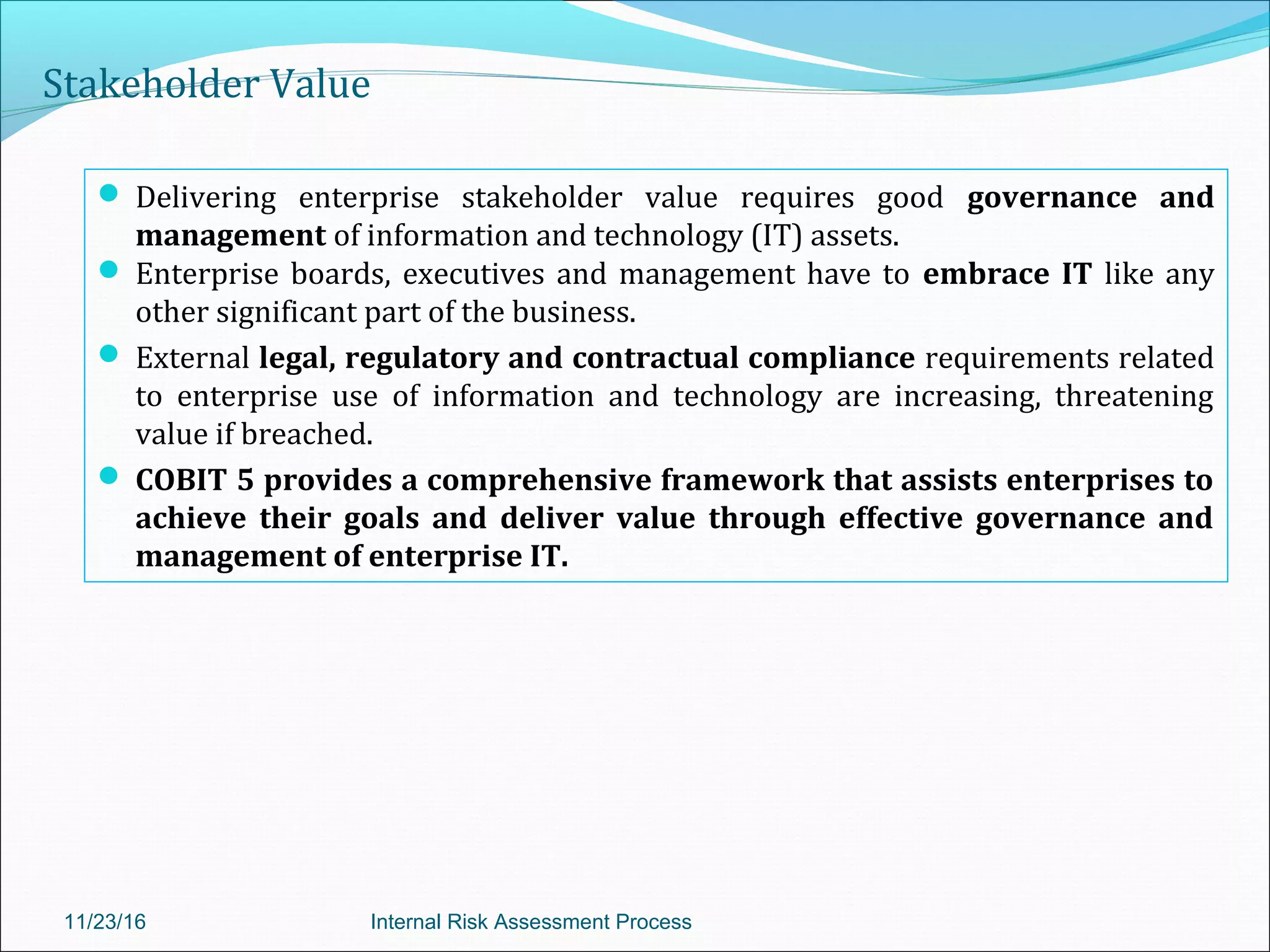 Stakeholder Value
 Delivering enterprise stakeholder value requires good governance and
management of information and technology (IT) assets.
 Enterprise boards, executives and management have to embrace IT like any
other significant part of the business.
 External legal, regulatory and contractual compliance requirements related
to enterprise use of information and technology are increasing, threatening
value if breached.
 COBIT 5 provides a comprehensive framework that assists enterprises to
achieve their goals and deliver value through effective governance and
management of enterprise IT.
11/23/16 Internal Risk Assessment Process
 