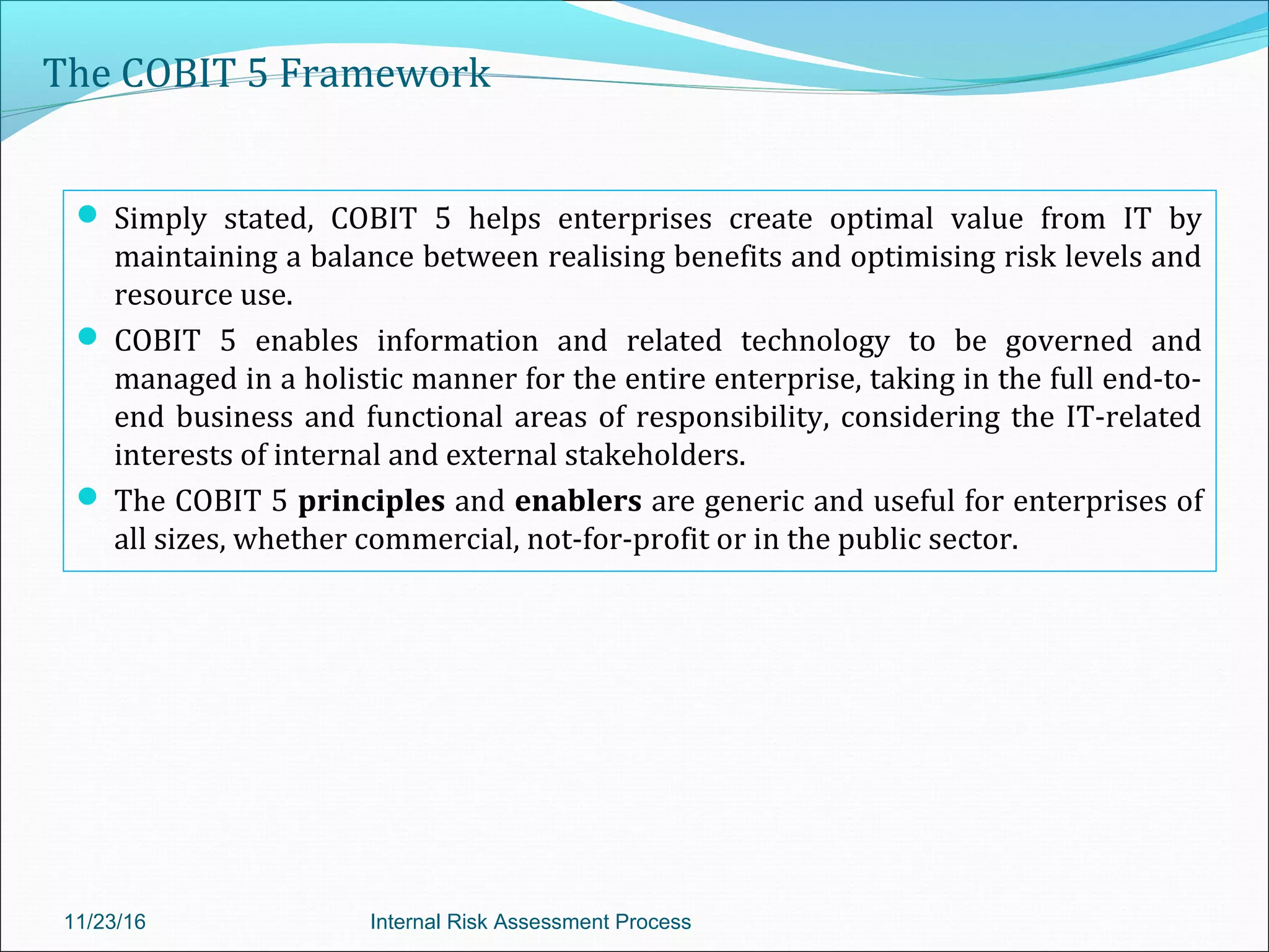 The COBIT 5 Framework
 Simply stated, COBIT 5 helps enterprises create optimal value from IT by
maintaining a balance between realising benefits and optimising risk levels and
resource use.
 COBIT 5 enables information and related technology to be governed and
managed in a holistic manner for the entire enterprise, taking in the full end-to-
end business and functional areas of responsibility, considering the IT-related
interests of internal and external stakeholders.
 The COBIT 5 principles and enablers are generic and useful for enterprises of
all sizes, whether commercial, not-for-profit or in the public sector.
11/23/16 Internal Risk Assessment Process
 