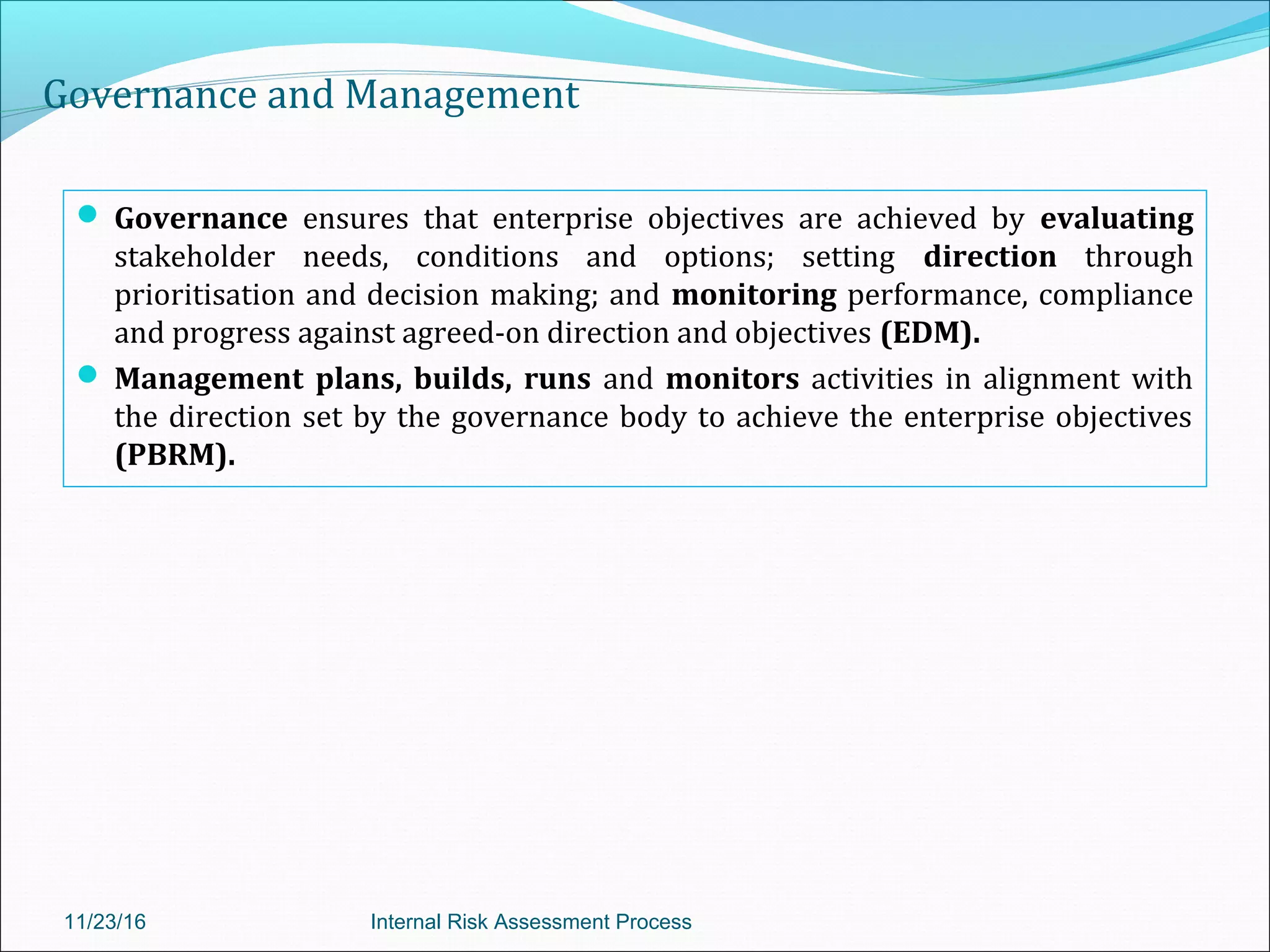 Governance and Management
 Governance ensures that enterprise objectives are achieved by evaluating
stakeholder needs, conditions and options; setting direction through
prioritisation and decision making; and monitoring performance, compliance
and progress against agreed-on direction and objectives (EDM).
 Management plans, builds, runs and monitors activities in alignment with
the direction set by the governance body to achieve the enterprise objectives
(PBRM).
11/23/16 Internal Risk Assessment Process
 