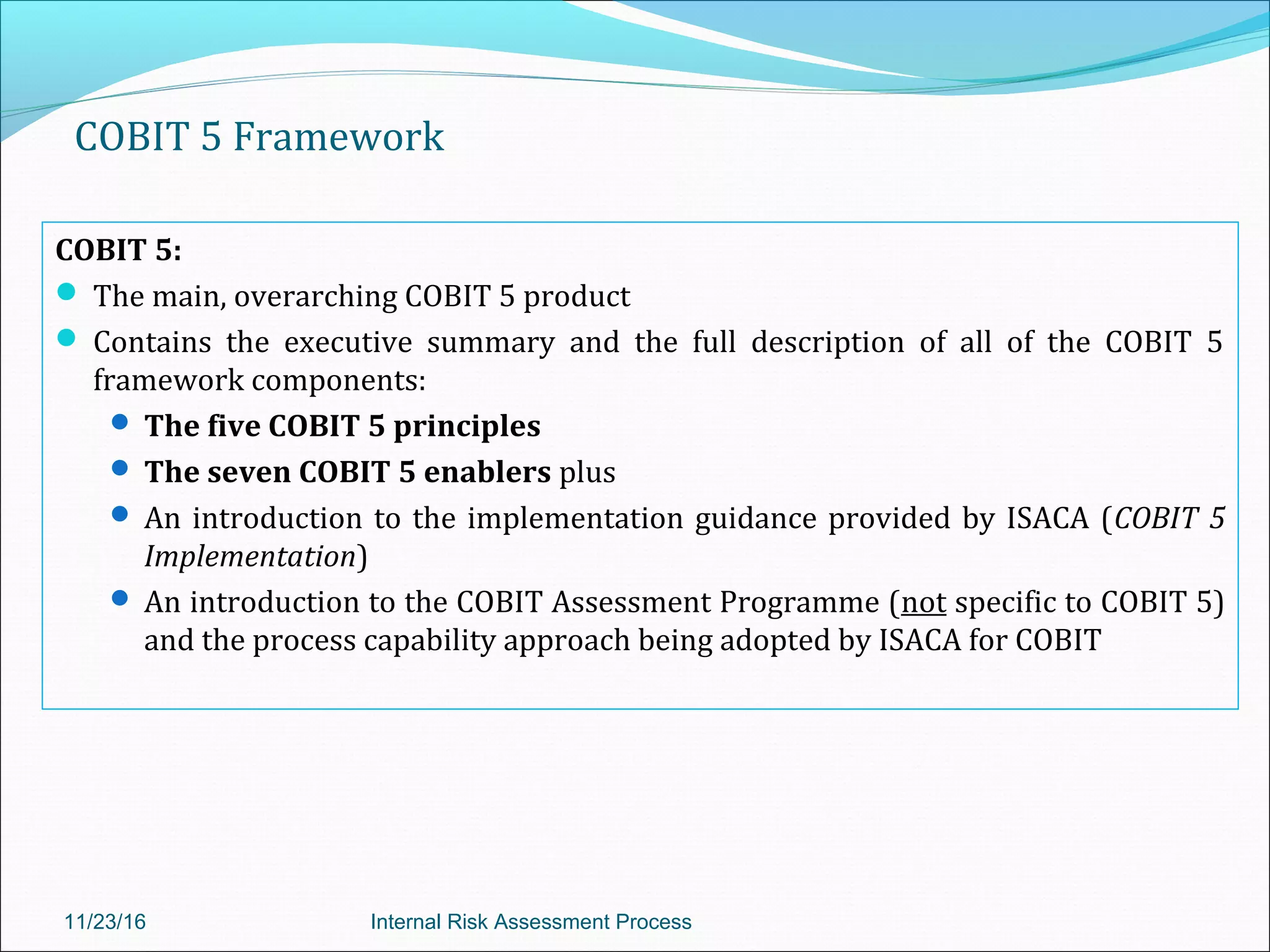 COBIT 5 Framework
COBIT 5:
 The main, overarching COBIT 5 product
 Contains the executive summary and the full description of all of the COBIT 5
framework components:
 The five COBIT 5 principles
 The seven COBIT 5 enablers plus
 An introduction to the implementation guidance provided by ISACA (COBIT 5
Implementation)
 An introduction to the COBIT Assessment Programme (not specific to COBIT 5)
and the process capability approach being adopted by ISACA for COBIT
11/23/16 Internal Risk Assessment Process
 