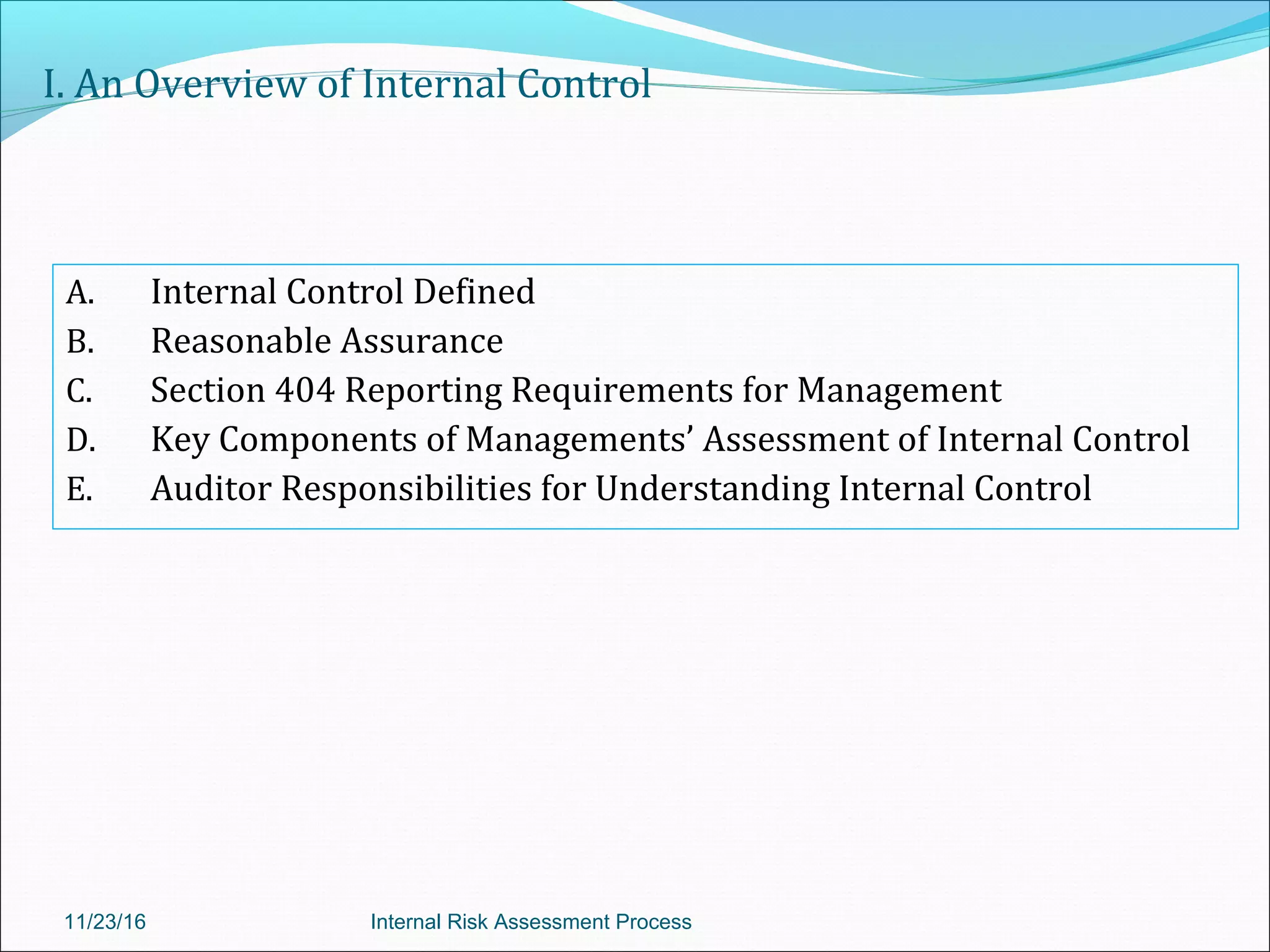 I. An Overview of Internal Control
A. Internal Control Defined
B. Reasonable Assurance
C. Section 404 Reporting Requirements for Management
D. Key Components of Managements’ Assessment of Internal Control
E. Auditor Responsibilities for Understanding Internal Control
11/23/16 Internal Risk Assessment Process
 