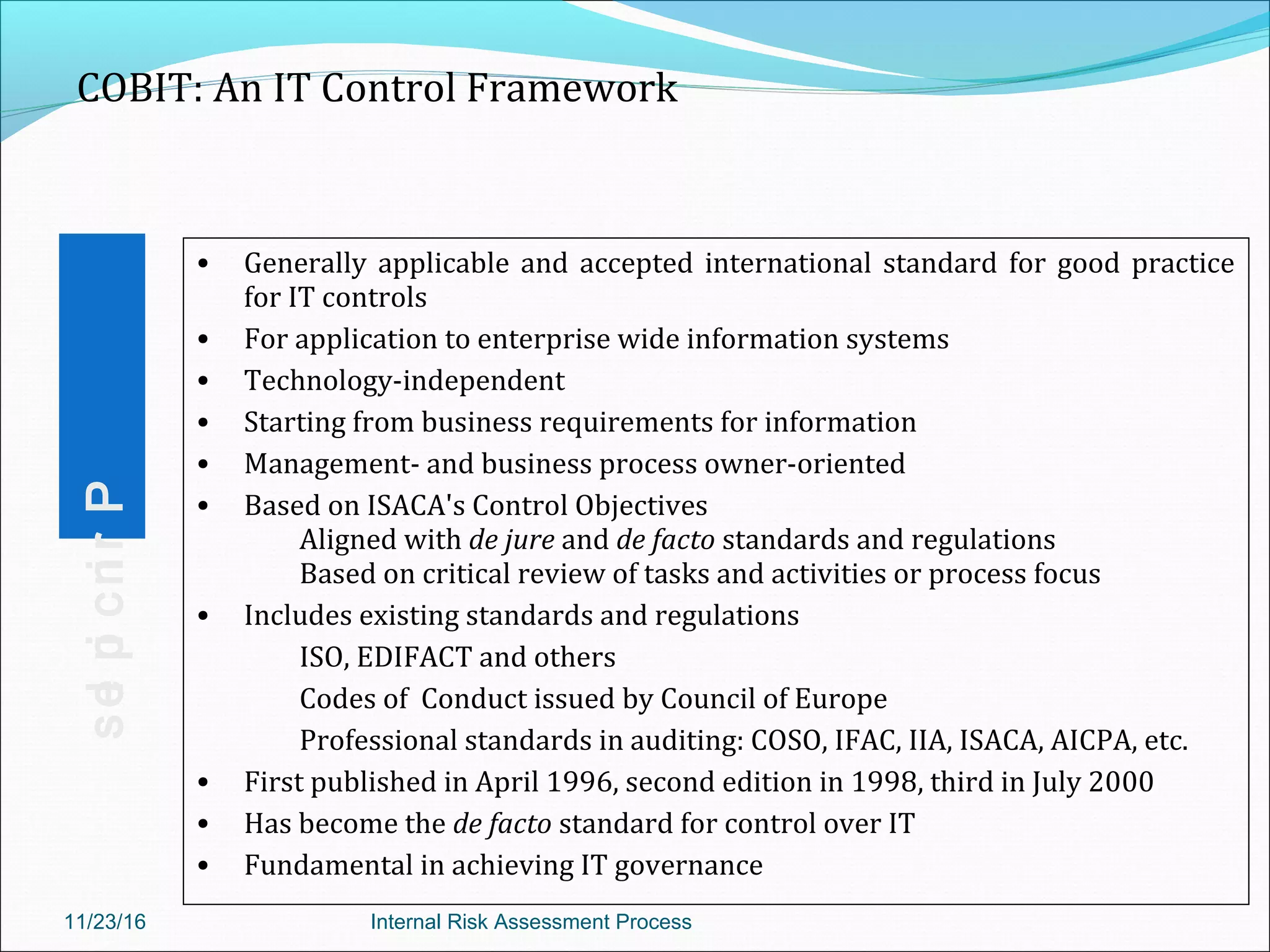 • Generally applicable and accepted international standard for good practice
for IT controls
• For application to enterprise wide information systems
• Technology-independent
• Starting from business requirements for information
• Management- and business process owner-oriented
• Based on ISACA's Control Objectives
Aligned with de jure and de facto standards and regulations
Based on critical review of tasks and activities or process focus
• Includes existing standards and regulations
ISO, EDIFACT and others
Codes of Conduct issued by Council of Europe
Professional standards in auditing: COSO, IFAC, IIA, ISACA, AICPA, etc.
• First published in April 1996, second edition in 1998, third in July 2000
• Has become the de facto standard for control over IT
• Fundamental in achieving IT governance
• Generally applicable and accepted international standard for good practice
for IT controls
• For application to enterprise wide information systems
• Technology-independent
• Starting from business requirements for information
• Management- and business process owner-oriented
• Based on ISACA's Control Objectives
Aligned with de jure and de facto standards and regulations
Based on critical review of tasks and activities or process focus
• Includes existing standards and regulations
ISO, EDIFACT and others
Codes of Conduct issued by Council of Europe
Professional standards in auditing: COSO, IFAC, IIA, ISACA, AICPA, etc.
• First published in April 1996, second edition in 1998, third in July 2000
• Has become the de facto standard for control over IT
• Fundamental in achieving IT governance
COBIT: An IT Control FrameworkPrinciples
11/23/16 Internal Risk Assessment Process
 