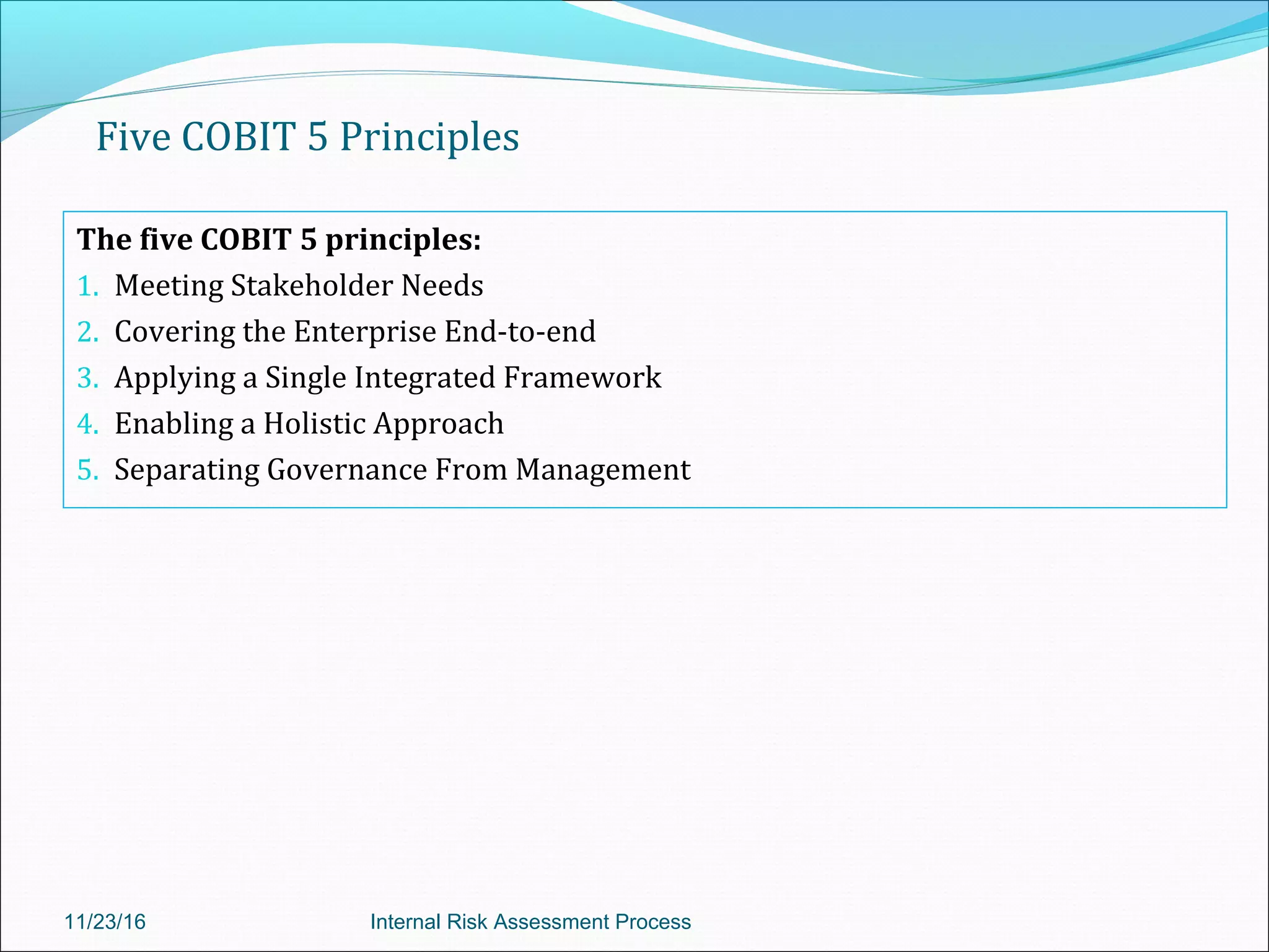 Five COBIT 5 Principles
The five COBIT 5 principles:
1. Meeting Stakeholder Needs
2. Covering the Enterprise End-to-end
3. Applying a Single Integrated Framework
4. Enabling a Holistic Approach
5. Separating Governance From Management
11/23/16 Internal Risk Assessment Process
 