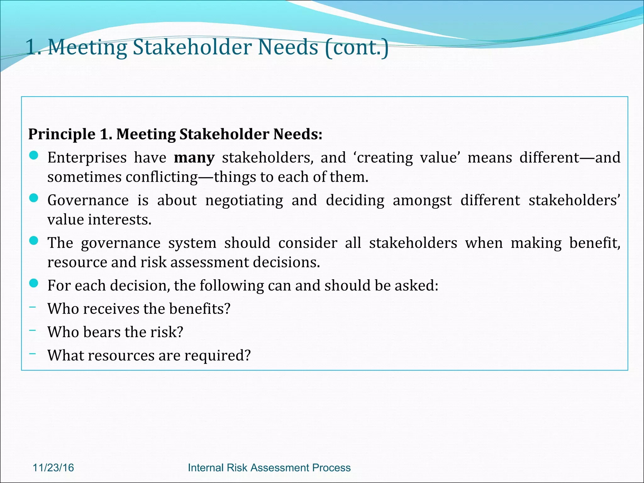1. Meeting Stakeholder Needs (cont.)
Principle 1. Meeting Stakeholder Needs:
 Enterprises have many stakeholders, and ‘creating value’ means different—and
sometimes conflicting—things to each of them.
 Governance is about negotiating and deciding amongst different stakeholders’
value interests.
 The governance system should consider all stakeholders when making benefit,
resource and risk assessment decisions.
 For each decision, the following can and should be asked:
­ Who receives the benefits?
­ Who bears the risk?
­ What resources are required?
11/23/16 Internal Risk Assessment Process
 