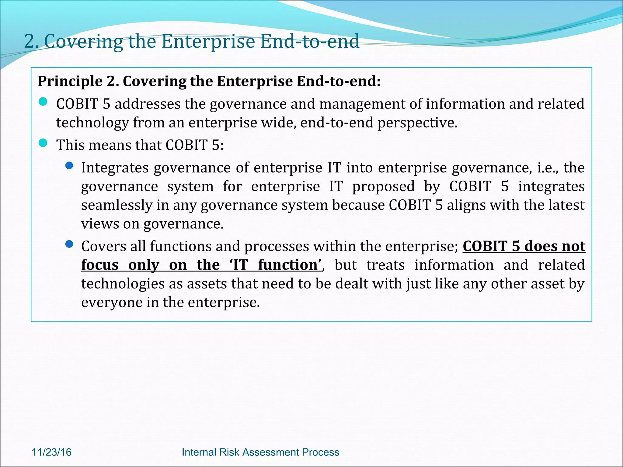 2. Covering the Enterprise End-to-end
Principle 2. Covering the Enterprise End-to-end:
 COBIT 5 addresses the governance and management of information and related
technology from an enterprise wide, end-to-end perspective.
 This means that COBIT 5:
 Integrates governance of enterprise IT into enterprise governance, i.e., the
governance system for enterprise IT proposed by COBIT 5 integrates
seamlessly in any governance system because COBIT 5 aligns with the latest
views on governance.
 Covers all functions and processes within the enterprise; COBIT 5 does not
focus only on the ‘IT function’, but treats information and related
technologies as assets that need to be dealt with just like any other asset by
everyone in the enterprise.
11/23/16 Internal Risk Assessment Process
 