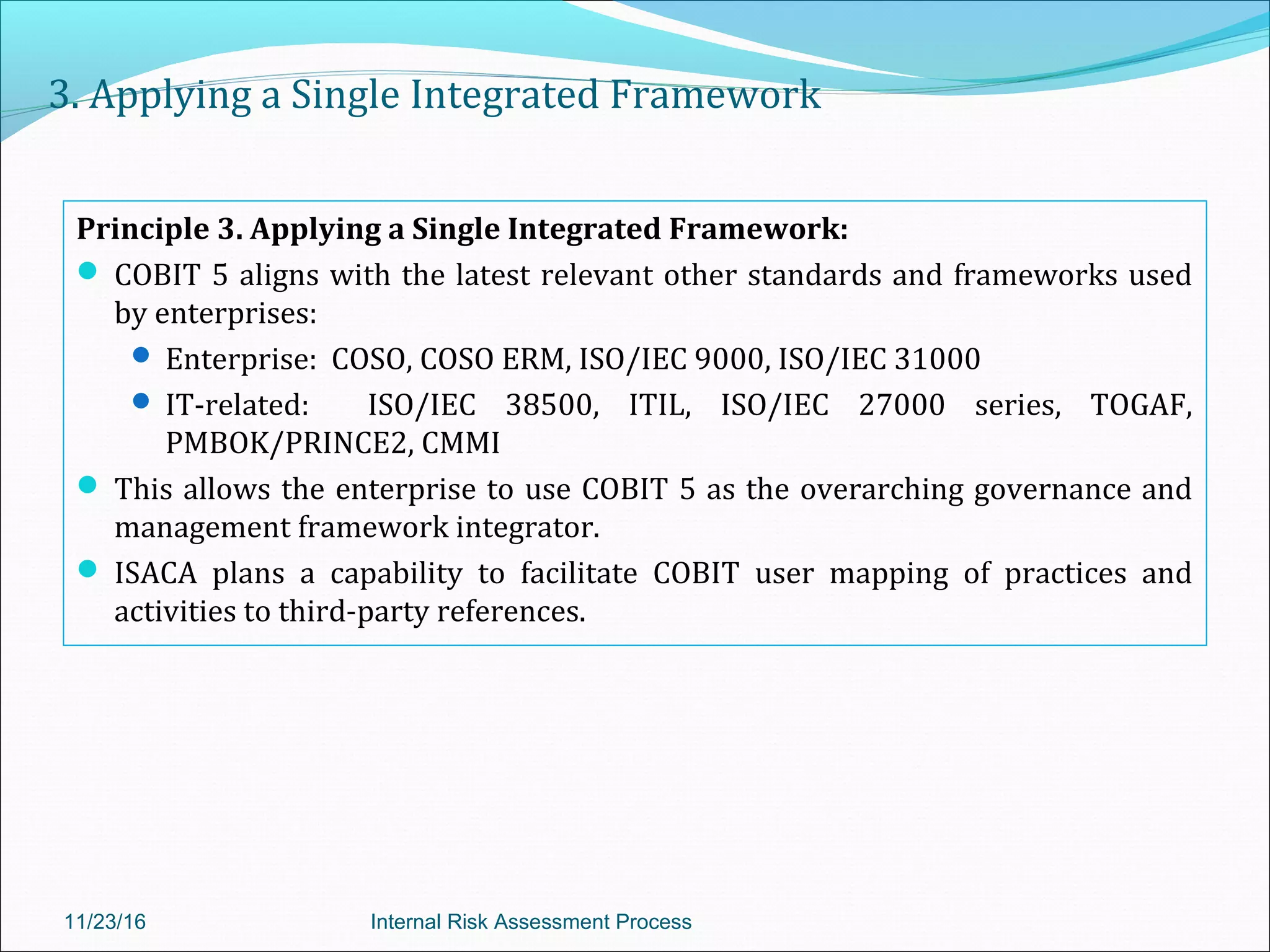 3. Applying a Single Integrated Framework
Principle 3. Applying a Single Integrated Framework:
 COBIT 5 aligns with the latest relevant other standards and frameworks used
by enterprises:
 Enterprise: COSO, COSO ERM, ISO/IEC 9000, ISO/IEC 31000
 IT-related: ISO/IEC 38500, ITIL, ISO/IEC 27000 series, TOGAF,
PMBOK/PRINCE2, CMMI
 This allows the enterprise to use COBIT 5 as the overarching governance and
management framework integrator.
 ISACA plans a capability to facilitate COBIT user mapping of practices and
activities to third-party references.
11/23/16 Internal Risk Assessment Process
 