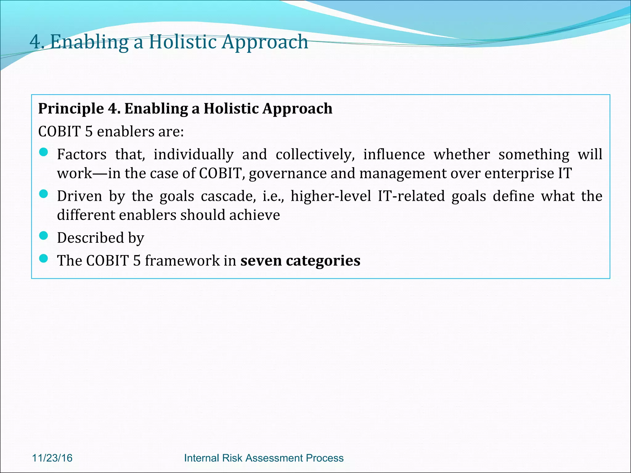 4. Enabling a Holistic Approach
Principle 4. Enabling a Holistic Approach
COBIT 5 enablers are:
 Factors that, individually and collectively, influence whether something will
work—in the case of COBIT, governance and management over enterprise IT
 Driven by the goals cascade, i.e., higher-level IT-related goals define what the
different enablers should achieve
 Described by
 The COBIT 5 framework in seven categories
11/23/16 Internal Risk Assessment Process
 