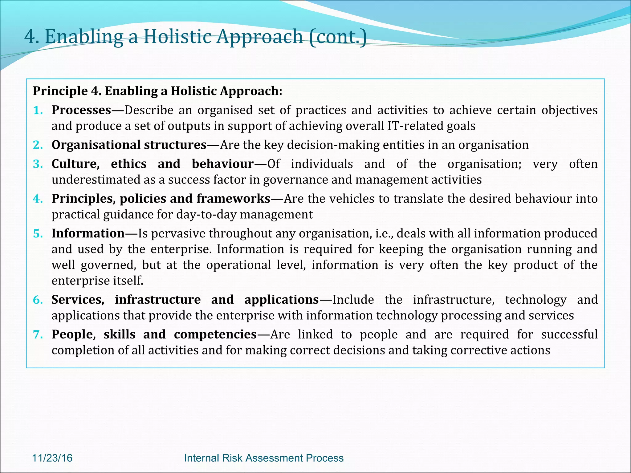 4. Enabling a Holistic Approach (cont.)
Principle 4. Enabling a Holistic Approach:
1. Processes—Describe an organised set of practices and activities to achieve certain objectives
and produce a set of outputs in support of achieving overall IT-related goals
2. Organisational structures—Are the key decision-making entities in an organisation
3. Culture, ethics and behaviour—Of individuals and of the organisation; very often
underestimated as a success factor in governance and management activities
4. Principles, policies and frameworks—Are the vehicles to translate the desired behaviour into
practical guidance for day-to-day management
5. Information—Is pervasive throughout any organisation, i.e., deals with all information produced
and used by the enterprise. Information is required for keeping the organisation running and
well governed, but at the operational level, information is very often the key product of the
enterprise itself.
6. Services, infrastructure and applications—Include the infrastructure, technology and
applications that provide the enterprise with information technology processing and services
7. People, skills and competencies—Are linked to people and are required for successful
completion of all activities and for making correct decisions and taking corrective actions
11/23/16 Internal Risk Assessment Process
 