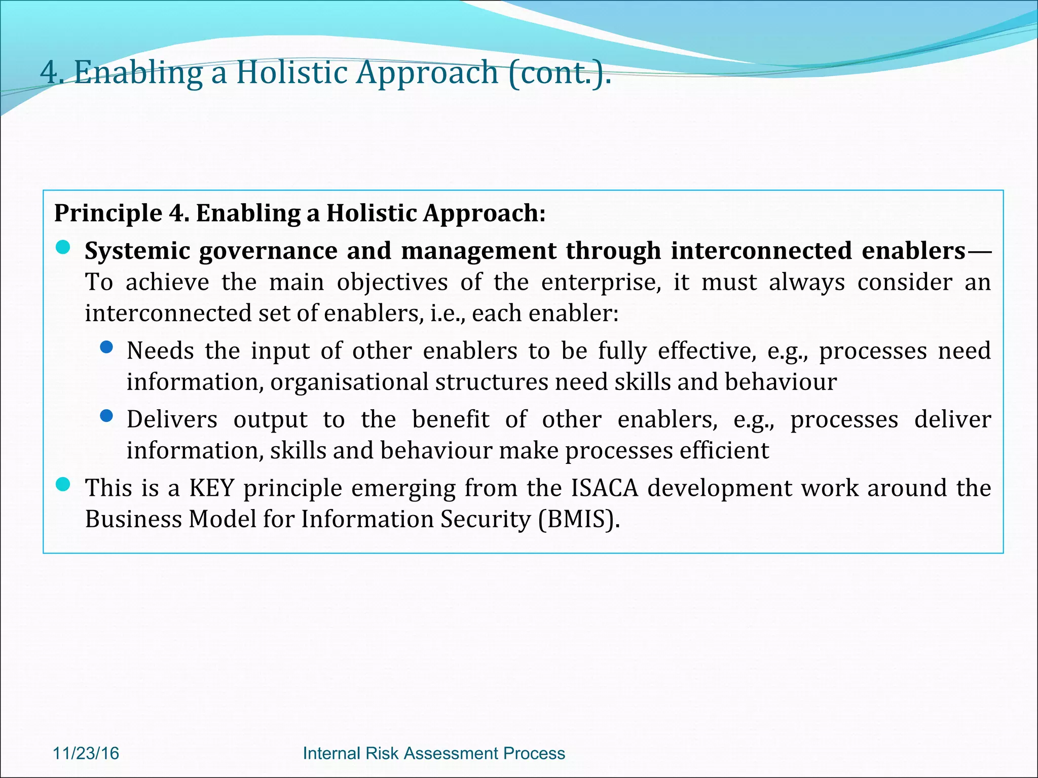 4. Enabling a Holistic Approach (cont.).
Principle 4. Enabling a Holistic Approach:
 Systemic governance and management through interconnected enablers—
To achieve the main objectives of the enterprise, it must always consider an
interconnected set of enablers, i.e., each enabler:
 Needs the input of other enablers to be fully effective, e.g., processes need
information, organisational structures need skills and behaviour
 Delivers output to the benefit of other enablers, e.g., processes deliver
information, skills and behaviour make processes efficient
 This is a KEY principle emerging from the ISACA development work around the
Business Model for Information Security (BMIS).
11/23/16 Internal Risk Assessment Process
 