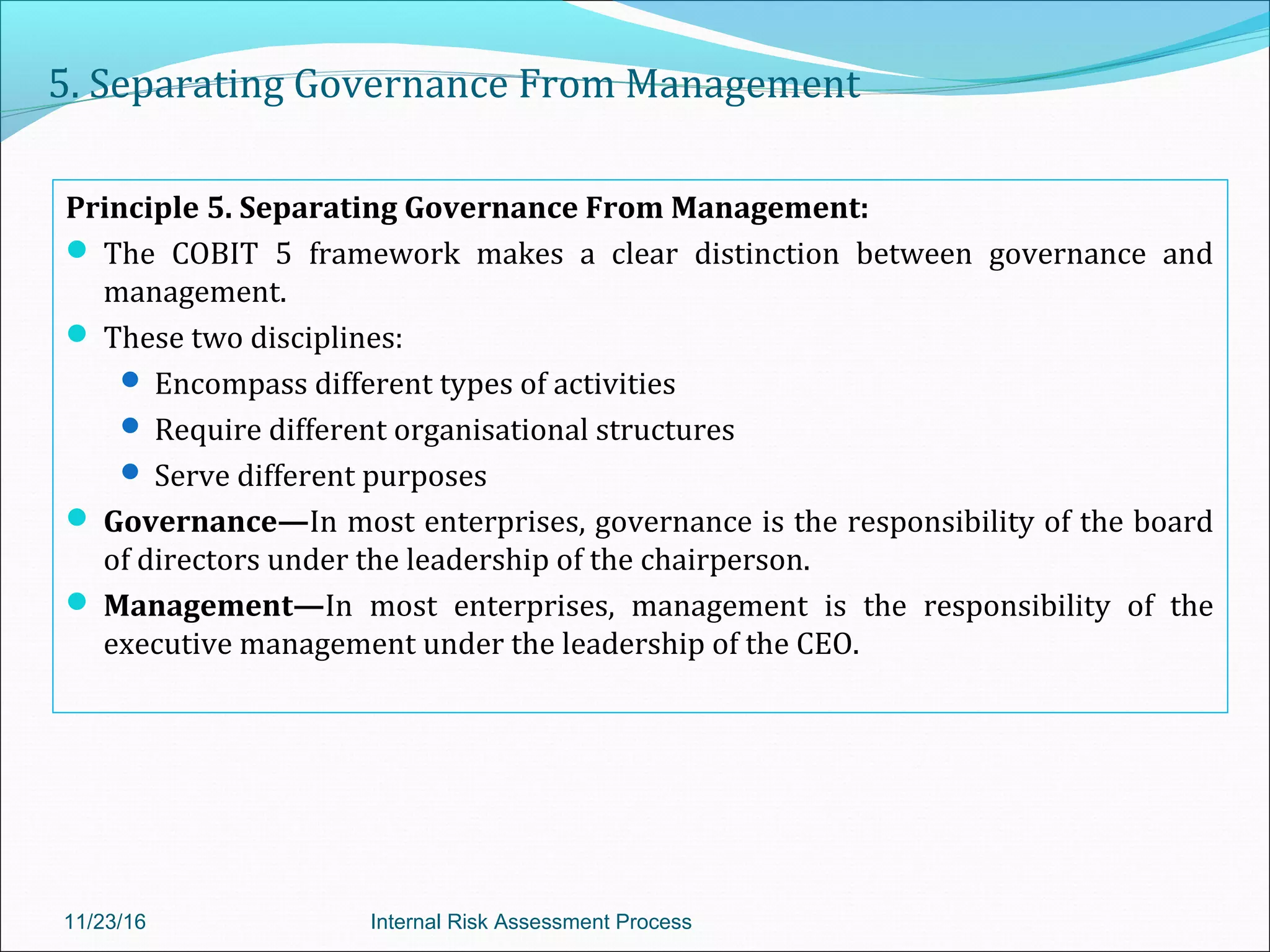 5. Separating Governance From Management
Principle 5. Separating Governance From Management:
 The COBIT 5 framework makes a clear distinction between governance and
management.
 These two disciplines:
 Encompass different types of activities
 Require different organisational structures
 Serve different purposes
 Governance—In most enterprises, governance is the responsibility of the board
of directors under the leadership of the chairperson.
 Management—In most enterprises, management is the responsibility of the
executive management under the leadership of the CEO.
11/23/16 Internal Risk Assessment Process
 