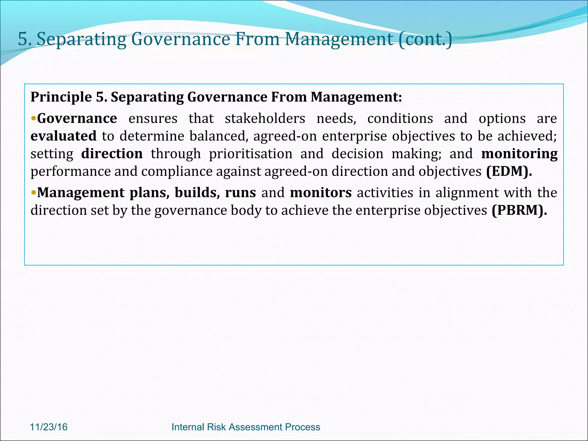 5. Separating Governance From Management (cont.)
Principle 5. Separating Governance From Management:
•Governance ensures that stakeholders needs, conditions and options are
evaluated to determine balanced, agreed-on enterprise objectives to be achieved;
setting direction through prioritisation and decision making; and monitoring
performance and compliance against agreed-on direction and objectives (EDM).
•Management plans, builds, runs and monitors activities in alignment with the
direction set by the governance body to achieve the enterprise objectives (PBRM).
11/23/16 Internal Risk Assessment Process
 