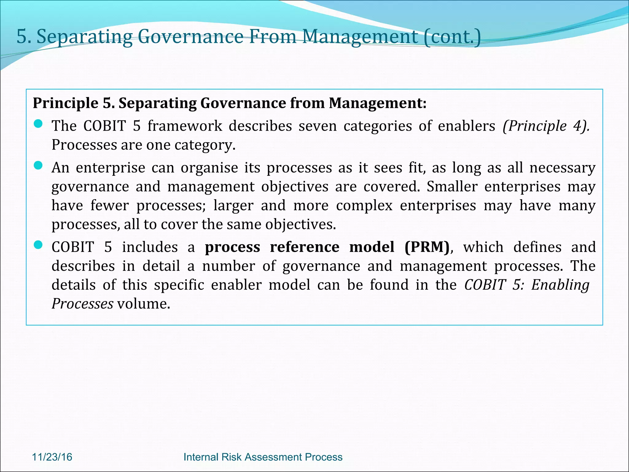 5. Separating Governance From Management (cont.)
Principle 5. Separating Governance from Management:
 The COBIT 5 framework describes seven categories of enablers (Principle 4).
Processes are one category.
 An enterprise can organise its processes as it sees fit, as long as all necessary
governance and management objectives are covered. Smaller enterprises may
have fewer processes; larger and more complex enterprises may have many
processes, all to cover the same objectives.
 COBIT 5 includes a process reference model (PRM), which defines and
describes in detail a number of governance and management processes. The
details of this specific enabler model can be found in the COBIT 5: Enabling
Processes volume.
11/23/16 Internal Risk Assessment Process
 