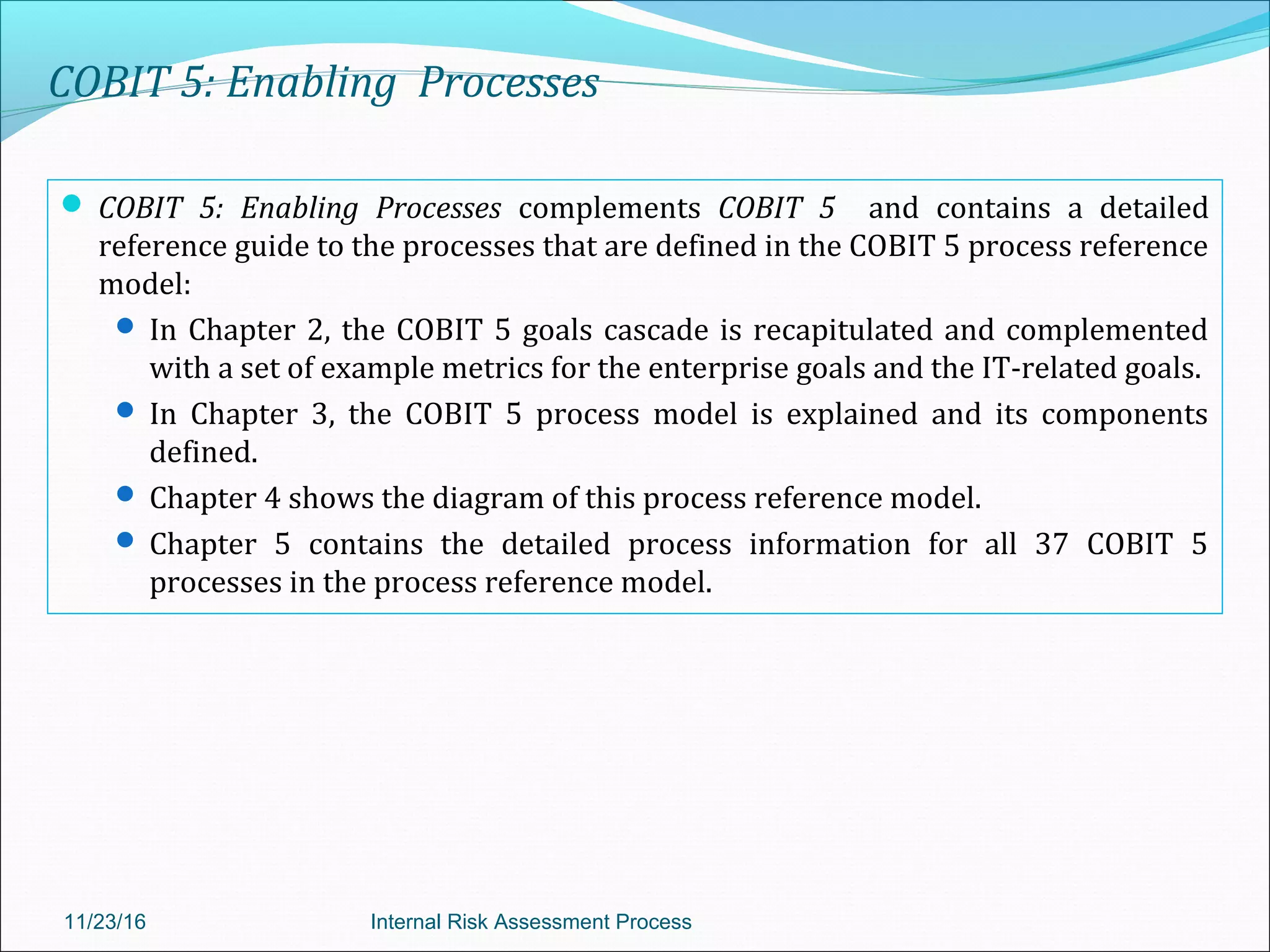 COBIT 5: Enabling Processes
 COBIT 5: Enabling Processes complements COBIT 5 and contains a detailed
reference guide to the processes that are defined in the COBIT 5 process reference
model:
 In Chapter 2, the COBIT 5 goals cascade is recapitulated and complemented
with a set of example metrics for the enterprise goals and the IT-related goals.
 In Chapter 3, the COBIT 5 process model is explained and its components
defined.
 Chapter 4 shows the diagram of this process reference model.
 Chapter 5 contains the detailed process information for all 37 COBIT 5
processes in the process reference model.
11/23/16 Internal Risk Assessment Process
 