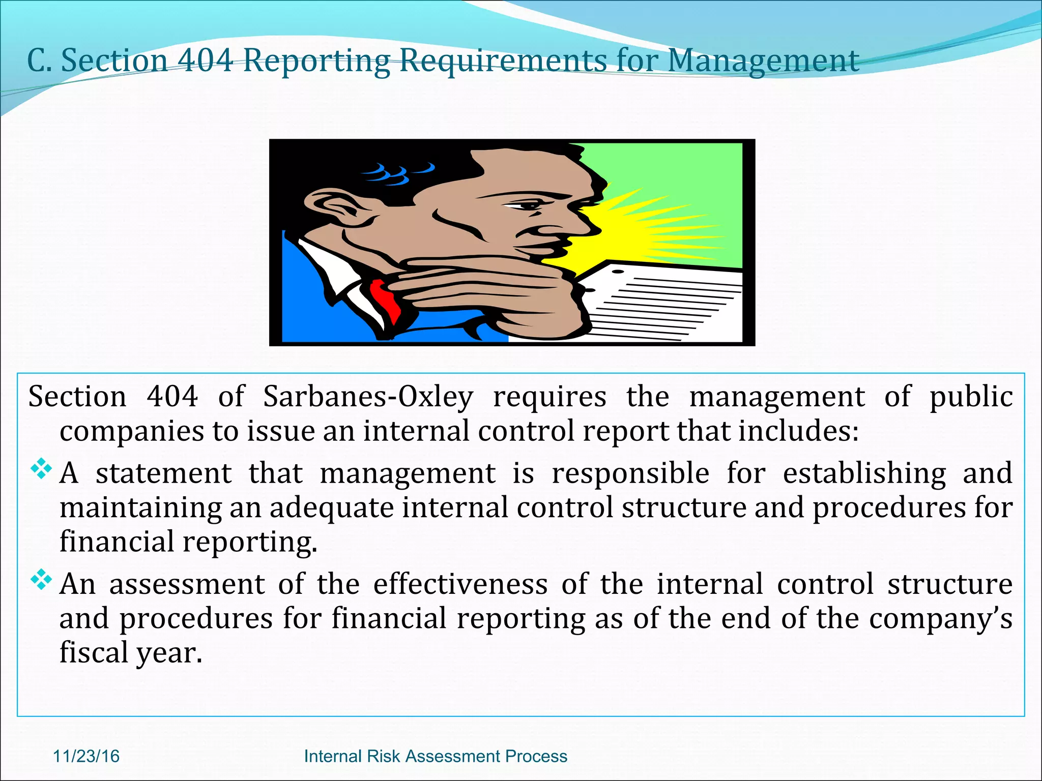 C. Section 404 Reporting Requirements for Management
Section 404 of Sarbanes-Oxley requires the management of public
companies to issue an internal control report that includes:
A statement that management is responsible for establishing and
maintaining an adequate internal control structure and procedures for
financial reporting.
An assessment of the effectiveness of the internal control structure
and procedures for financial reporting as of the end of the company’s
fiscal year.
11/23/16 Internal Risk Assessment Process
 