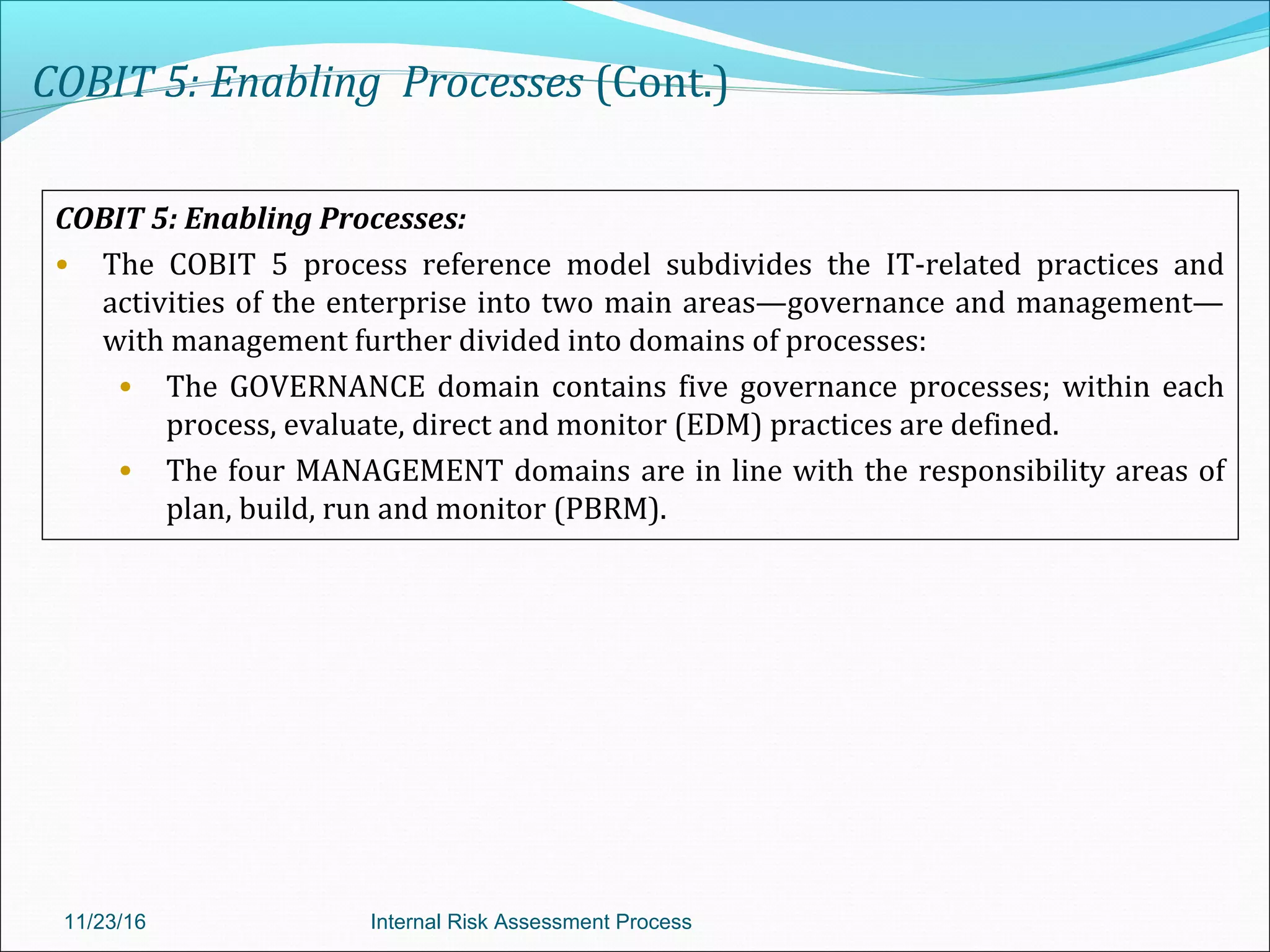 COBIT 5: Enabling Processes (Cont.)
COBIT 5: Enabling Processes:
• The COBIT 5 process reference model subdivides the IT-related practices and
activities of the enterprise into two main areas—governance and management—
with management further divided into domains of processes:
• The GOVERNANCE domain contains five governance processes; within each
process, evaluate, direct and monitor (EDM) practices are defined.
• The four MANAGEMENT domains are in line with the responsibility areas of
plan, build, run and monitor (PBRM).
11/23/16 Internal Risk Assessment Process
 