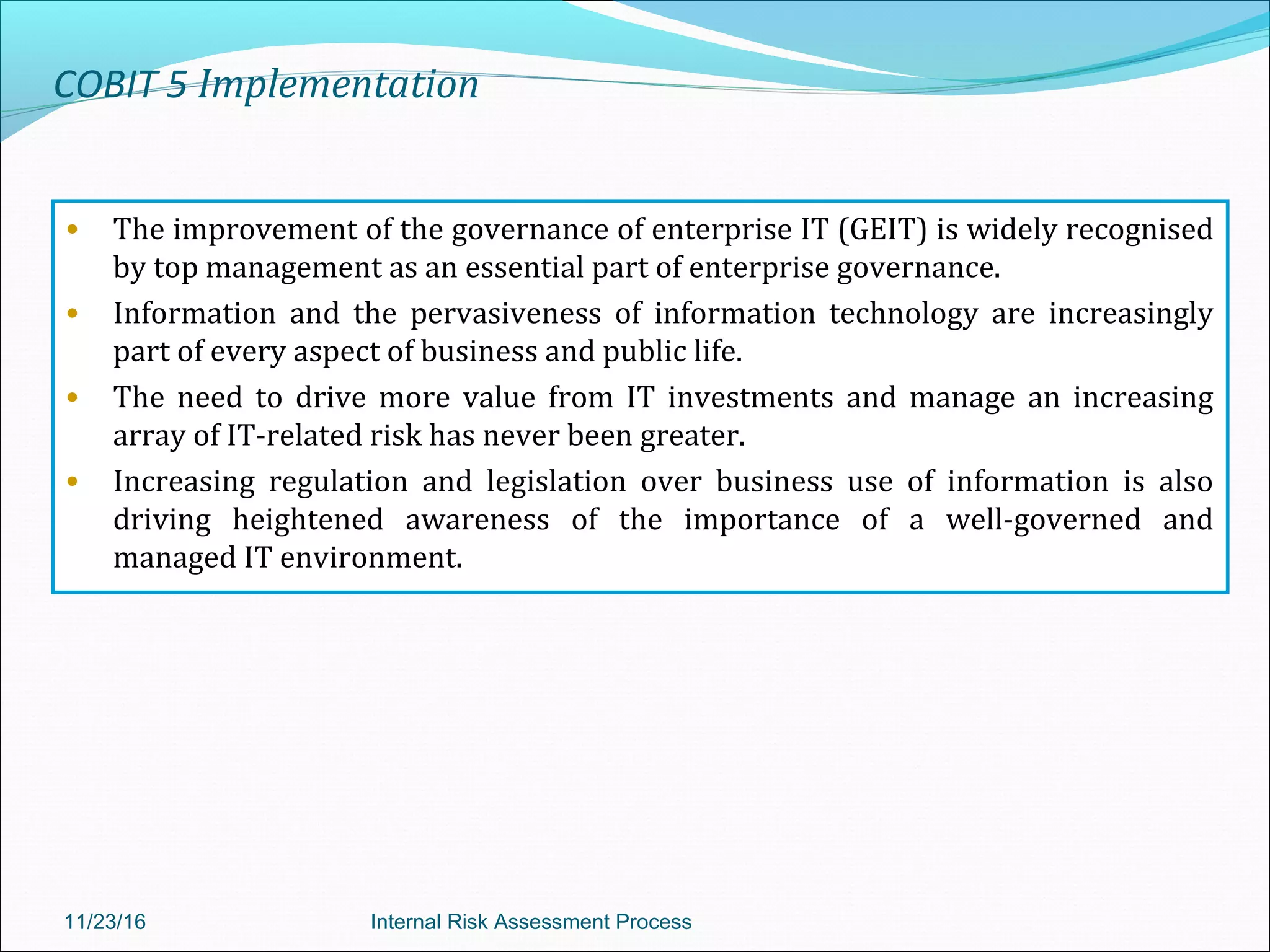 COBIT 5 Implementation
• The improvement of the governance of enterprise IT (GEIT) is widely recognised
by top management as an essential part of enterprise governance.
• Information and the pervasiveness of information technology are increasingly
part of every aspect of business and public life.
• The need to drive more value from IT investments and manage an increasing
array of IT-related risk has never been greater.
• Increasing regulation and legislation over business use of information is also
driving heightened awareness of the importance of a well-governed and
managed IT environment.
11/23/16 Internal Risk Assessment Process
 