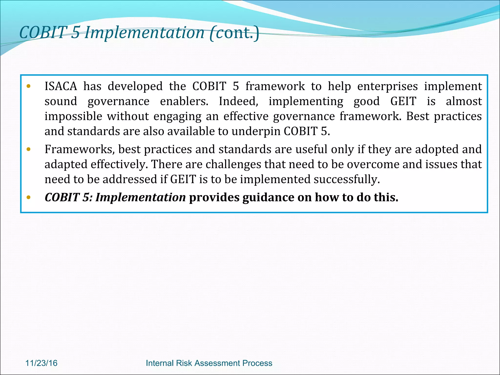 COBIT 5 Implementation (cont.)
• ISACA has developed the COBIT 5 framework to help enterprises implement
sound governance enablers. Indeed, implementing good GEIT is almost
impossible without engaging an effective governance framework. Best practices
and standards are also available to underpin COBIT 5.
• Frameworks, best practices and standards are useful only if they are adopted and
adapted effectively. There are challenges that need to be overcome and issues that
need to be addressed if GEIT is to be implemented successfully.
• COBIT 5: Implementation provides guidance on how to do this.
11/23/16 Internal Risk Assessment Process
 