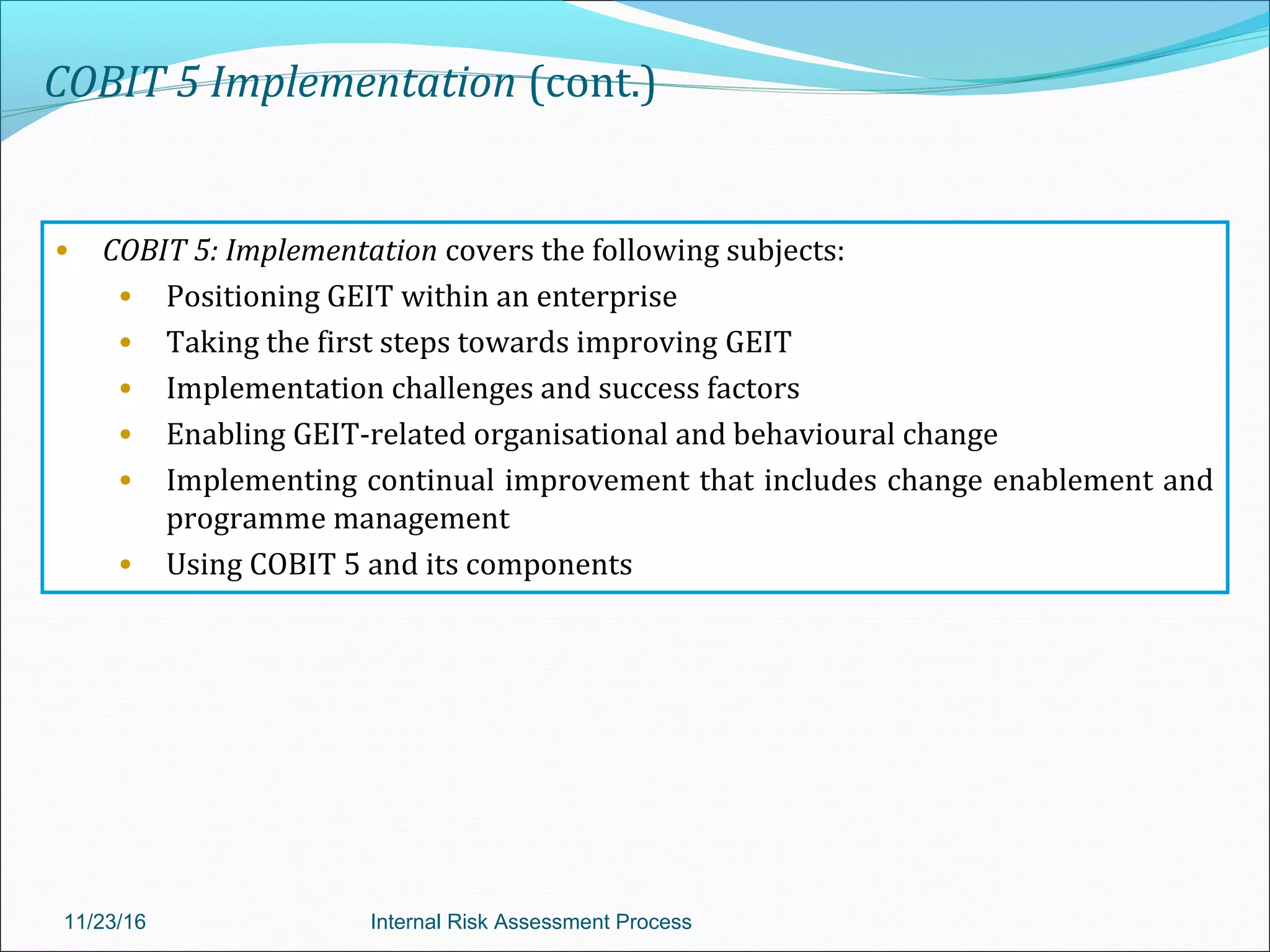 COBIT 5 Implementation (cont.)
• COBIT 5: Implementation covers the following subjects:
• Positioning GEIT within an enterprise
• Taking the first steps towards improving GEIT
• Implementation challenges and success factors
• Enabling GEIT-related organisational and behavioural change
• Implementing continual improvement that includes change enablement and
programme management
• Using COBIT 5 and its components
11/23/16 Internal Risk Assessment Process
 