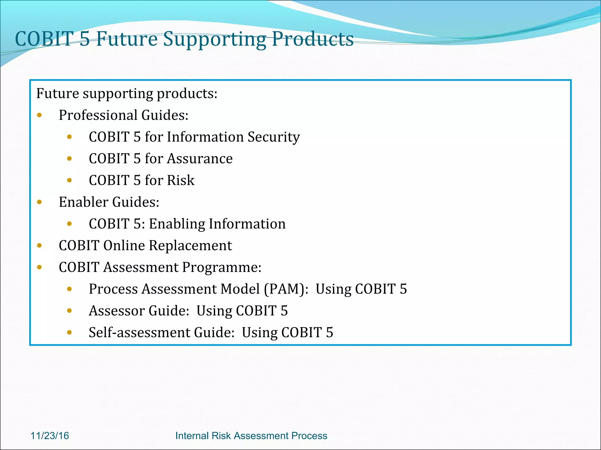 COBIT 5 Future Supporting Products
Future supporting products:
• Professional Guides:
• COBIT 5 for Information Security
• COBIT 5 for Assurance
• COBIT 5 for Risk
• Enabler Guides:
• COBIT 5: Enabling Information
• COBIT Online Replacement
• COBIT Assessment Programme:
• Process Assessment Model (PAM): Using COBIT 5
• Assessor Guide: Using COBIT 5
• Self-assessment Guide: Using COBIT 5
11/23/16 Internal Risk Assessment Process
 