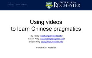 Using videos
to learn Chinese pragmatics
Ting Huang (ting.huang@rochester.edu)
Tianxin Wang (tianxinshanghai@gmail.com)
Yinghua Yang (yyang80@u.rochester.edu)
University of Rochester
 