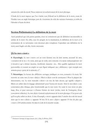 [10]
suivants du code du travail. Nous traiterons ici exclusivement de la mort physique.
L’étude de la mort impose que l’on s’arrête tout d’abord sur la définition de la mort, avant de
l’étudier sous un angle historique, puis de s’aventurer du côté des sciences humaines, et enfin de
l’aborder à l’aune du droit.
Section Préliminaire) La définition de la mort
Aussi paradoxal que cela puisse paraitre, nous ne connaissons pas de définition incontestable et
arrêtée de la mort. En effet, avec les progrès de la réanimation, la définition de la mort et la
constatation de sa survenance sont devenues plus complexes. Cependant une définition de la
mort, aussi fragile soit-elle, s’avère nécessaire.
§1) Le mot « mort »
6- Etymologie. Le mot « mort » est un nom féminin issu du latin mortem, accusatif de mors,
« cessation de la vie ». Ce nom, ainsi que le verbe mori, remonte à la racine indoeuropéenne mer
(« mourir ») qui a donné meurtre, moribond, marasme etc... Mors qualifie également la mort
personnifiée et connait un emploi au sens figuré indiquant une « déficience » (par exemple mors
memoriae pour « perte de la mémoire »)16
.
7- Sémantique. La lecture des différents ouvrages, juridiques ou non, consacrés à la mort, fait
ressortir un autre mot, le mot « décès ». Mort et décès sont-ils synonymes ? Pour la plupart des
dictionnaires, oui. Le nom masculin « décès » est issu du latin decessus, qui signifie « départ ».
Décès est utilisé dans le langage administratif pour l’action de mourir. Ainsi le mot décès a une
connotation plus clinique, plus fonctionnelle que le mot mort. En outre le mot mort est plus
large, flou, et peut renvoyer à d’autres formes de mort (civiles, mort de l’entreprise, d’une
convention collective). Le mot décès s’entend exclusivement de la mort physique. C’est pour cela
qu’il est plus utilisé en droit. A titre d’exemple, « mort » apparait dans 5 articles du code du travail
alors que le mot « décès » y apparait 34 fois. Et le mot « décès » apparait 19 fois de plus que
« mort » (310 articles contre 16) dans le code de la sécurité sociale.
16
Dictionnaire historique de langue française, dir. A. Rey, Le Robert, 2010.
 