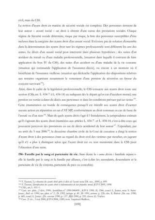 [100]
civil, mais du CSS.
La notion d'ayant droit en matière de sécurité sociale est complexe. Des personnes tiennent de
leur auteur – assuré social – un droit à obtenir d'une caisse des prestations sociales. Chaque
régime de Sécurité sociale détermine, risque par risque, la liste des personnes susceptibles d'être
incluses dans la catégorie des ayants droit d'un assuré social. Il n'existe pas de solution d'ensemble
dans la détermination des ayants droit tant les régimes professionnels sont différents les uns des
autres. Le décès d'un assuré social peut intervenir dans plusieurs hypothèses : des suites d'un
accident du travail ou d'une maladie professionnelle, (situation dans laquelle il convient de faire
application du livre IV du CSS), des suites d'un accident ou d'une maladie de la vie courante
(situation qui commande l'application de l'assurance-décès), ou encore à un moment où il
bénéficiait de l'assurance vieillesse (situation qui déclenche l’application des dispositions relatives
aux retraites organisant notamment le versement d'une pension de réversion en faveur du
conjoint survivant334
).
Ainsi, dans le cadre de la législation professionnelle, le CSS consacre aux ayants droit toute une
section (CSS, art. L. 434-7 à L. 434-14) en indiquant dès le départ qu'en cas d'accident mortel, une
pension est versée à dater du décès aux personnes et dans les conditions prévues par ces textes335
.
Cette énumération est lourde de conséquence puisqu’il est interdit aux ayants droit d’exercer
aucune action en réparation en cas d’AT-MP, conformément au droit commun en cas de faute de
l’assuré ou d’un tiers336
. Mais de quels ayants droit s’agit-il ? Initialement, la jurisprudence estimait
qu’il s’agissait des ayants droit énumérées aux articles L. 434-7 et L. 434-14, c’est-à-dire ceux qui
pouvaient percevoir des prestations en cas de décès accidentel de leur auteur337
. Cependant, par
un arrêt du 3 mai 2006338
, la deuxième chambre civile de la Cour de cassation a élargi la notion
d’ayant droit à des personnes étant au regard du droit civil des victimes par ricochet, en jugeant
qu’il n’y a plus à distinguer selon que l’ayant droit est ou non mentionné dans le CSS pour
l’obtention d’une rente.
196- Famille par le sang et partenaire de vie. Sans doute la « suma divisio » familiale sépare-t-
elle la famille par le sang et la famille par alliance, c’est-à-dire les ascendants, descendants et le
partenaire de vie (le conjoint, partenaire de pacs ou concubin).
334 T. Tauran, La situation des ayants droit après le décès de l’assuré social, Dr. soc., 2009, p. 859.
335 T. Tauran, Identification des ayants droit et indemnisation de leur préjudice moral, JCP S 2009, 1498.
336 CSS., art, L. 451-1.
337 Cass. ass. plén., 2 févr. 1990 : JurisData n° 1990-000499 ; JCP E 1990, II, 1580, concl. L. Joinet, note Y. Saint-
Jours ; Bull. civ. 1990, ass. plén. n° 2 ; D. 1992, jurispr. p. 49 ; D. 1991, somm. p. 120, obs. X. Prétot ; Dr. soc. 1990,
p. 449, concl. L. Joinet ; Dr. ouvrier 1990, p. 137 ; RJS 1990, p. 259, chron. G. Vachet.
338 Cass. 2e civ., 3 mai 2006, JCP S 2006, 1589, note Asquinazi-Bailleux.
 