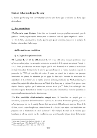[101]
Section I) La famille par le sang
La famille par le sang peut s’appréhender dans le sens d’une ligne ascendante ou d’une ligne
descendante.
§1) Les ascendants
197- Cas de la garde d’enfant. Il faut bien sur écarter de notre propos l’ascendant qui, ayant la
garde de l’enfant, reçoit la rente prévue pour ce dernier. Ce cas de figure est prévu à l’article L.
434-11 du CSS. L’ascendant ne touche pas la rente pour lui-même, mais pour le compte de
l’enfant mineur dont il a la charge.
A) De restrictives conditions
1) La législation professionnelle
198- L’article L. 434-13 du CSS. L’article L. 434-13 du CSS édicte plusieurs conditions pour
qu’un ascendant puisse être considéré comme un ayant droit de la victime au sens de l’article L.
434-7. Ainsi, pour toucher une rente viagère égale à 10% du salaire de la victime d’un accident
mortel, l’ascendant doit rapporter la preuve que dans le cas où la victime n’avait ni conjoint, ni
partenaire de PACS, ni concubin, ni enfant, il aurait pu obtenir de la victime une pension
alimentaire. La preuve est appréciée par les juges du fond qui s’assurent des ressources des
ascendants de la victime339
. Si la victime avait un conjoint, partenaire de PACS, concubin, ou
enfant, l’ascendant doit alors démontrer qu’il était à la charge de la victime. Cette preuve peut
résulter d’envois réguliers par la victime de mandats à son père340
. Enfin, l’ascendant qui a été
reconnu coupable d’abandon de famille ou qui a été déchu totalement de l’autorité parentale ne
peut naturellement pas prétendre à cette rente.
199- Une possibilité d’indemnisation malgré tout. Si l’ascendant ne remplit pas ces
conditions, tout espoir d’indemnisation ne s’envole pas. En effet, de manière générale, dès lors
qu'une personne n'a pas la qualité d'ayant droit au sens du CSS, elle peut, suite au décès de la
victime, exercer contre l'employeur, en cas de faute de ce dernier, une action en réparation de son
préjudice sur le fondement du droit commun341
. Par exemple, la mère de la victime peut
bénéficier, si elle ne remplit pas les conditions pour avoir la qualité d'ayant droit, de la faculté
339 Cass. soc., 5 mars 1954 : Bull. civ. 1954, IV, n° 162.
340 Cass. soc., 8 nov. 1979 : Bull. civ. 1979, V, n° 836.
341 Cass. crim., 26 janv. 1994 : Bull. crim. 1994, n° 38.
 