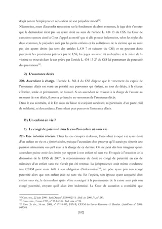 [102]
d'agir contre l'employeur en réparation de son préjudice moral342
.
Néanmoins, avant d’accorder réparation sur le fondement du droit commun, le juge doit s’assurer
que le demandeur n’est pas un ayant droit au sens de l’article L. 434-13 du CSS. La Cour de
cassation censure ainsi la Cour d'appel au motif que si elle pouvait indemniser, selon les règles du
droit commun, le préjudice subi par les petits enfants et les collatéraux de la victime qui ne sont
pas des ayants droits (au sens des articles L.434-7 et suivants du CSS) et ne peuvent donc
percevoir les prestations prévues par le CSS, les juges auraient dû rechercher si la mère de la
victime se trouvait dans le cas prévu par l’article L. 434-13-2° du CSS lui permettant de percevoir
des prestations343
.
2) L’assurance décès
200- Ascendant à charge. L’article L. 361-4 du CSS dispose que le versement du capital de
l’assurance décès est versé en priorité aux personnes qui étaient, au jour du décès, à la charge
effective, totale et permanente, de l’assuré. Si un ascendant se trouvait à la charge de l’assuré au
moment de son décès, il pourra prétendre au versement de l’assurance décès.
Dans le cas contraire, si le De cujus ne laisse ni conjoint survivant, ni partenaire d’un pacte civil
de solidarité, ni descendants, l’ascendant peut percevoir l’assurance décès.
B) Un enfant en vie ?
1) Le congé de paternité dans le cas d’un enfant né sans vie
201- Une création récente. Dans les cas évoqués ci-dessus, l’ascendant évoqué est ayant droit
d’un enfant en vie et a fortiori adulte, puisque l’ascendant doit prouver qu’il aurait pu obtenir une
pension alimentaire ou qu’il était à la charge de ce dernier. On ne peut dès lors imaginer qu’un
ascendant puisse avoir des droits par rapport à son enfant né sans vie. Evoquée à l'occasion de la
discussion de la LFSS de 2007, la reconnaissance du droit au congé de paternité en cas de
naissance d’un enfant sans vie n’avait pas été retenue. La jurisprudence avait même condamné
une CPAM pour avoir failli à son obligation d’information344
, un père ayant pris son congé
paternité alors que son enfant était né sans vie. En l’espèce, son épouse ayant accouché d’un
enfant sans vie, le demandeur après s’être renseigné à la permanence de la caisse avait pris son
congé paternité, croyant qu’il allait être indemnisé. La Cour de cassation a considéré que
342 Cass. soc., 22 juin 2000 : JurisData n° 2000-002511 ; Bull. civ. 2000, V, n° 243.
343
Cass. crim., 2 mars 1993, n° 92-84.336 : Bull. crim. n° 98.
344 Cass. 2e civ., 16 oct. 2008, n° 07-18.493, F-P+B, CPAM du Lot-et-Garonne c/ Ravelet : JurisData n° 2008-
045368.
 