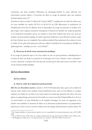 [103]
commettait une faute justifiant l’allocation de dommages-intérêts la caisse délivrant une
information erronée relative à l’ouverture du droit au congé de paternité dans une situation
d’enfant déclaré sans vie345
.
Toutefois, le droit a évolué. Un décret du 9 janvier 2008346
, complété par un arrêté du même jour,
est venu modifier les articles D. 331-4 et D. 613-10 du CSS. Désormais, la justification de
l’établissement d’un lien de filiation entre le demandeur du congé de paternité et l’enfant n’est
plus exigée. Cette exigence avait pour conséquence l’exclusion du bénéfice du congé de paternité
et de l'indemnité journalière qui lui est attachée à celui dont l'enfant était mort sans avoir pu
accéder à la personnalité juridique. Il suffit maintenant d'adresser à la de Sécurité sociale la copie
de l'acte d'enfant sans vie complétée d'un certificat médical d'accouchement d'un enfant né mort
et viable. Il n'est plus nécessaire pour celui qui sollicite le bénéfice de ces prestations d'établir un
quelconque lien – juridique ou non – avec l'enfant347
.
2) Processus de deuil versus raisonnement juridique
Si un congé de paternité dans le cas d’un enfant né sans vie peut permettre symboliquement à
son père de faire son deuil, il est permis de s'interroger sur le sens à donner à cette « maternité »
et cette « paternité » à propos d'un être qui n'est reconnu par le droit qu'à travers son décès et qui
n'a pas de personnalité juridique.
§2) Les descendants
A) Les enfants
1) Dans le cadre de la législation professionnelle
202- En cas d’accident mortel. L’article L. 434-10 CSS détermine dans quel cas les enfants de
l’assuré social victime d’un accident mortel bénéficient d’une rente. Si leur filiation (y compris
adoptive) est établie, ils ont droit à une rente jusqu’à un certain âge (qui peut être relevé s’ils sont
placés en apprentissage, poursuivent leurs études ou encore sont dans l’impossibilité de se livrer à
un travail salarié à la suite d’infirmité ou de maladie chronique). La rente est augmentée si les
enfants sont orphelins au moment du décès ou le deviennent postérieurement. La jurisprudence
précise que la rente est due à tous les enfants issus du mariage antérieurement au décès même s’ils
345 D. Asquinazi-Bailleux, Congé de paternité, enfant né sans vie et responsabilité de la caisse pour information erronée, JCP S 2009,
1020.
346
D. n° 2008-32, 9 janv. 2008, relatif aux conditions d'indemnisation du congé de paternité, JO n°0009, 11 janv. 2008, p. 623.
347 M. Bruggeman, Enfant sans vie : un congé de paternité sans « paternité » !, Dr. Fam. 2008, n°2, alerte 18.
 