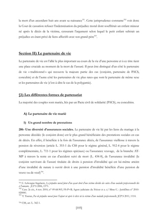[105]
la mort d’un ascendant huit ans avant sa naissance351
. Cette jurisprudence constante352
voit donc
la Cour de cassation refuser l’indemnisation du préjudice moral dont souffrirait un enfant mineur
né après le décès de la victime, censurant l’argument selon lequel le petit enfant subirait un
préjudice en étant privé de liens affectifs avec son grand-père353
.
Section II) Le partenaire de vie
Le partenaire de vie est l’allié le plus important au cours de la vie d’une personne et à ce titre tient
une place cruciale au moment de la mort de l’assuré. Il peut être distingué d’un côté le partenaire
de vie « traditionnel » qui recouvre la majeure partie des cas (conjoint, partenaire de PACS,
concubin) et de l’autre côté les partenaires de vie plus rares que sont le partenaire de même sexe
et les partenaires de vie (c’est-à-dire le cas de la polygamie).
§1) Les différentes formes de partenariat
La majorité des couples sont mariés, liés par un Pacte civil de solidarité (PACS), ou concubins.
A) Le partenaire de vie marié
1) Un grand nombre de prestations
206- Une diversité d’assurances sociales. Le partenaire de vie lié par les liens du mariage à la
personne décédée (le conjoint donc) est le plus grand bénéficiaire des prestations sociales en cas
de décès. En effet, il bénéficie à la fois de l’assurance décès, de l’assurance vieillesse à travers la
pension de réversion (article L. 353-1 du CSS pour le régime général, L. 912-4 pour le régime
complémentaire, L. 711-1 pour les régimes spéciaux) ou l’assurance veuvage, de la branche AT-
MP à travers la rente en cas d’accident suivi de mort (L. 434-8), de l’assurance invalidité (le
conjoint survivant de l’assuré titulaire de droits à pension d’invalidité qui est lui-même atteint
d’une invalidité de nature à ouvrir droit à une pension d’invalidité bénéficie d’une pension de
veuve ou de veuf)354
.
351 C. Leborgne-Ingelaere, Le préjudice moral futur d'un ayant droit d'une victime décédée des suites d'une maladie professionnelle liée
à l'amiante, JCP S 2006, 1571.
352
Cass. 2e civ., 4 nov. 2010, n° 09-68.903, FS-P+B, Agent judiciaire du Trésor et a. c/ Mme C. : JurisData n° 2010-
020081.
353
T. Tauran, Pas de préjudice moral pour l'enfant né après le décès de la victime d'une maladie professionnelle, JCP S 2011, 1114.
354 CSS, art. L. 342-1.
 